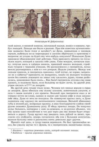 49
Иллюстрации М. Добужинского
ñêîé øàïêå, â âîåííîé øèíåëè, îêóòàííûé øàëüþ, âîøёë â êîìíàòó, òðå-
áóÿ ëîøàäåé. Ëîøàäè âñå áûëè â ðàçãîíå. Ïðè ñёì èçâåñòèè ïóòåøåñòâåí-
íèê âîçâûñèë áûëî ãîëîñ è íàãàéêó1; íî Äóíÿ, ïðèâûêøàÿ ê òàêîâûì
ñöåíàì, âûáåæàëà èç-çà ïåðåãîðîäêè è ëàñêîâî îáðàòèëàñü ê ïðîåçæåìó ñ
âîïðîñîì: íå óãîäíî ëè áóäåò åìó ÷åãî-íèáóäü ïîêóøàòü? Ïîÿâëåíèå Äóíè
ïðîèçâåëî îáûêíîâåííîå ñâîё äåéñòâèå. Ãíåâ ïðîåçæåãî ïðîøёë; îí ñîãëà-
ñèëñÿ æäàòü ëîøàäåé è çàêàçàë ñåáå óæèí. Ñíÿâ ìîêðóþ, êîñìàòóþ øàï-
êó, îòïóòàâ øàëü è ñäёðíóâ øèíåëü, ïðîåçæèé ÿâèëñÿ ìîëîäûì, ñòðîé-
íûì ãóñàðîì ñ ÷ёðíûìè óñèêàìè. Îí ðàñïîëîæèëñÿ ó ñìîòðèòåëÿ, íà÷àë
âåñåëî ðàçãîâàðèâàòü ñ íèì è ñ åãî äî÷åðüþ. Ïîäàëè óæèíàòü. Ìåæäó òåì
ëîøàäè ïðèøëè, è ñìîòðèòåëü ïðèêàçàë, ÷òîá òîò÷àñ, íå êîðìÿ, çàïðÿãà-
ëè èõ â êèáèòêó2 ïðîåçæåãî; íî âîçâðàòÿñü, íàøёë îí ìîëîäîãî ÷åëîâåêà
ïî÷òè áåç ïàìÿòè ëåæàùåãî íà ëàâêå: åìó ñäåëàëîñü äóðíî, ãîëîâà ðàçáî-
ëåëàñü, íåâîçìîæíî áûëî åõàòü... Êàê áûòü! ñìîòðèòåëü óñòóïèë åìó ñâîþ
êðîâàòü, è ïîëîæåíî áûëî, åñëè áîëüíîìó íå áóäåò ëåã÷å, íà äðóãîé äåíü
óòðîì ïîñëàòü â Ñ*** çà ëåêàðåì.
Íà äðóãîé äåíü ãóñàðó ñòàëî õóæå. ×åëîâåê åãî ïîåõàë âåðõîì â ãîðîä
çà ëåêàðåì. Äóíÿ îáâÿçàëà åìó ãîëîâó ïëàòêîì, íàìî÷åííûì óêñóñîì, è
ñåëà ñ ñâîèì øèòüёì ó åãî êðîâàòè. Áîëüíîé ïðè ñìîòðèòåëå îõàë è íå
ãîâîðèë ïî÷òè íè ñëîâà, îäíàêî æ âûïèë äâå ÷àøêè êîôå è îõàÿ çàêàçàë
ñåáå îáåä. Äóíÿ îò íåãî íå îòõîäèëà. Îí ïîìèíóòíî ïðîñèë ïèòü, è Äóíÿ
ïîäíîñèëà åìó êðóæêó åþ çàãîòîâëåííîãî ëèìîíàäà. Áîëüíîé îáìàêèâàë
ãóáû è âñÿêèé ðàç, âîçâðàùàÿ êðóæêó, â çíàê áëàãîäàðíîñòè ñëàáîþ ñâîåé
ðóêîþ ïîæèìàë Äóíþøêèíó ðóêó. Ê îáåäó ïðèåõàë ëåêàðü. Îí ïîùóïàë
ïóëüñ áîëüíîãî, ïîãîâîðèë ñ íèì ïî-íåìåöêè, è ïî-ðóññêè îáúÿâèë, ÷òî
åìó íóæíî îäíî ñïîêîéñòâèå è ÷òî äíè ÷åðåç äâà åìó ìîæíî áóäåò îòïðà-
âèòüñÿ â äîðîãó. Ãóñàð âðó÷èë åìó äâàäöàòü ïÿòü ðóáëåé çà âèçèò, ïðè-
ãëàñèë åãî îòîáåäàòü; ëåêàðü ñîãëàñèëñÿ; îáà åëè ñ áîëüøèì àïïåòèòîì,
âûïèëè áóòûëêó âèíà è ðàññòàëèñü î÷åíü äîâîëüíû äðóã äðóãîì.
Ïðîøёë åùё äåíü, è ãóñàð ñîâñåì îïðàâèëñÿ. Îí áûë ÷ðåçâû÷àéíî âå-
ñåë, áåç óìîëêó øóòèë òî ñ Äóíåþ, òî ñ ñìîòðèòåëåì; íàñâèñòûâàë ïåñíè,
1 Íàãàéêà – êîðîòêàÿ ðåìåííàÿ ïëåòü, êîòîðîé ïîãîíÿþò ëîøàäü.
2 Êèáèòêà – êðûòàÿ äîðîæíàÿ ïîâîçêà.
 