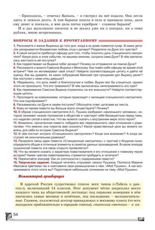 54
– Ïðèõîäèëà, – îòâå÷àë Âàíüêà, – ÿ ñìîòðåë íà íåё èçäàëè. Îíà ëåãëà
çäåñü è ëåæàëà äîëãî. À òàì áàðûíÿ ïîøëà â ñåëî è ïðèçâàëà ïîïà, äàëà
åìó äåíåã è ïîåõàëà, à ìíå äàëà ïÿòàê ñåðåáðîì – ñëàâíàÿ áàðûíÿ!
È ÿ äàë ìàëü÷èøêå ïÿòà÷îê è íå æàëåë óæå íè î ïîåçäêå, íè î ñåìè
ðóáëÿõ, ìíîþ èñòðà÷åííûõ.
ÂÎÏÐÎÑÛ È ÇÀÄÀÍÈß Ê ÏÐÎ×ÈÒÀÍÍÎÌÓ
1. Расскажите о жизни Выриных до того дня, когда в их доме появился гусар. В каких дета-
лях раскрывается беззаветная любовь отца к дочери? Разделяла ли Дуня это чувство?
2. К какой хитрости прибегнул офицер для того, чтобы похитить дочь станционного смотри-
теля? Какую роль в этом событии, по вашему мнению, сыграла сама Дуня? В чём заключа-
лась жестокость её поступка?
3. Как подействовал на Вырина побег дочери? Почему он отправился на поиски Дуни?
4. Расскажите о визите Самсона Вырина к Минскому. Как повёл себя офицер во время этой
встречи? Чем он мотивировал свой отказ? Найдите соответствующую цитату и дайте ей
оценку. Как вы думаете, из каких побуждений Минский при прощании дал Вырину денег?
Как поступил с ними отец девушки?
5. Убедившись, что дочь живёт в благополучии и любви, Вырин мог бы утешиться, однако
этого не произошло. Что его тревожило? В чём заключалась непоправимость его горя?
6. Как переживания Самсона Вырина отразились на его внешности? Найдите соответству-
ющие цитаты.
7. Проследите за изменениями, которые происходят с жилищем станционного смотрителя.
Что они подчёркивают?
8. Раскаивалась ли Дуня в своём поступке? Обоснуйте ответ цитатами из текста.
9. Кому из героев повести вы больше всего сочувствуете? Почему?
10. В образе станционного смотрителя А.С. Пушкин изобразил «маленького человека», ко-
торый занимает низкое положение в обществе и чувствует себя беззащитным перед теми,
кто наделён силой и властью. Что вы можете сказать о внутреннем мире этого героя?
11. Возможно, прочитанная повесть побудила вас переосмыслить свои отношения с роди-
телями. Что именно она помогла вам осознать? Какой нравственный урок вы можете из-
влечь для себя из истории Самсона Вырина?
12. В чём состоит интрига «Станционного смотрителя»? Когда она возникает? А когда на-
ступает её окончательная развязка?
13. Раскройте связь идеи повести «Станционный смотритель» с притчей о блудном сыне;
определите общие и отличные элементы в сюжетах данных произведений. В каком эпизоде
пушкинской повести эта связь открыто проявляется?
14. Что вы можете сказать о характере повествователя и его отношении к главному герою
истории? Какие чувства повествователь стремится пробудить в читателе?
15. Перечитайте эпиграф. Как он соотносится с содержанием повести?
16. Творческое задание. Каждый читатель открывает своего Пушкина. Поэтесса Марина
Ивановна Цветаева так и озаглавила свои размышления о нём: «Мой Пушкин». А как вос-
принимаете этого поэта вы? Подготовьте небольшое сочинение на тему «Мой Пушкин».
Êîììåíòàðèé àðõèâàðèóñà
Â öàðñêîé Ðîññèè ñóùåñòâîâàë ñïèñîê âñåõ ÷èíîâ («Òàáåëü î ðàí-
ãàõ»), âêëþ÷àâøèé 14 êëàññîâ. Ýòîò äîêóìåíò ÷ёòêî çàêðåïëÿë ìåñòî
êàæäîãî ÷èíà íà îáùåñòâåííîé ëåñòíèöå: ïîä ïåðâûìè íîìåðàìè â íёì
çíà÷èëèñü ñàìûå âåñîìûå è ïî÷ёòíûå, ïîä ïîñëåäíèìè – ìàëîçíà÷èòåëü-
íûå. Ñêàæåì, êîëëåæñêèé àñåññîð ïðèíàäëåæàë ê âîñüìîìó êëàññó (òî åñòü
íàõîäèëñÿ ïðèáëèçèòåëüíî â ñåðåäèíå ñïèñêà), ñòàòñêèé ñîâåòíèê – ê ïÿ-
 