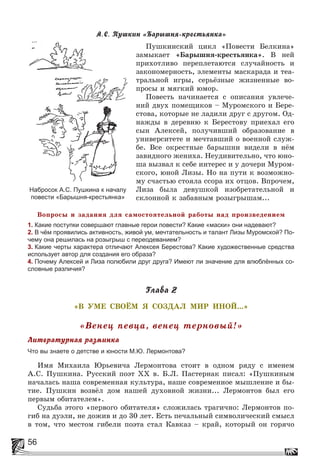 56
À.Ñ. Ïóøêèí «Áàðûøíÿ-êðåñòüÿíêà»
Ïóøêèíñêèé öèêë «Ïîâåñòè Áåëêèíà»
çàìûêàåò «Áàðûøíÿ-êðåñòüÿíêà». Â íåé
ïðèõîòëèâî ïåðåïëåòàþòñÿ ñëó÷àéíîñòü è
çàêîíîìåðíîñòü, ýëåìåíòû ìàñêàðàäà è òåà-
òðàëüíîé èãðû, ñåðüёçíûå æèçíåííûå âî-
ïðîñû è ìÿãêèé þìîð.
Ïîâåñòü íà÷èíàåòñÿ ñ îïèñàíèÿ óâëå÷å-
íèé äâóõ ïîìåùèêîâ – Ìóðîìñêîãî è Áåðå-
ñòîâà, êîòîðûå íå ëàäèëè äðóã ñ äðóãîì. Îä-
íàæäû â äåðåâíþ ê Áåðåñòîâó ïðèåõàë åãî
ñûí Àëåêñåé, ïîëó÷èâøèé îáðàçîâàíèå â
óíèâåðñèòåòå è ìå÷òàâøèé î âîåííîé ñëóæ-
áå. Âñå îêðåñòíûå áàðûøíè âèäåëè â íёì
çàâèäíîãî æåíèõà. Íåóäèâèòåëüíî, ÷òî þíî-
øà âûçâàë ê ñåáå èíòåðåñ è ó äî÷åðè Ìóðîì-
ñêîãî, þíîé Ëèçû. Íî íà ïóòè ê âîçìîæíî-
ìó ñ÷àñòüþ ñòîÿëà ññîðà èõ îòöîâ. Âïðî÷åì,
Ëèçà áûëà äåâóøêîé èçîáðåòàòåëüíîé è
ñêëîííîé ê çàáàâíûì ðîçûãðûøàì...
Âîïðîñû è çàäàíèÿ äëÿ ñàìîñòîÿòåëüíîé ðàáîòû íàä ïðîèçâåäåíèåì
1. Какие поступки совершают главные герои повести? Какие «маски» они надевают?
2. В чём проявились активность, живой ум, мечтательность и талант Лизы Муромской? По-
чему она решилась на розыгрыш с переодеванием?
3. Какие черты характера отличают Алексея Берестова? Какие художественные средства
использует автор для создания его образа?
4. Почему Алексей и Лиза полюбили друг друга? Имеют ли значение для влюблённых со-
словные различия?
Ãëàâà 2
«Â ÓÌÅ ÑÂÎЁÌ ß ÑÎÇÄÀË ÌÈÐ ÈÍÎÉ...»
«Âåíåö ïåâöà, âåíåö òåðíîâûé!»
Ëèòåðàòóðíàÿ ðàçìèíêà
Что вы знаете о детстве и юности М.Ю. Лермонтова?
Èìÿ Ìèõàèëà Þðüåâè÷à Ëåðìîíòîâà ñòîèò â îäíîì ðÿäó ñ èìåíåì
À.Ñ. Ïóøêèíà. Ðóññêèé ïîýò ÕÕ â. Á.Ë. Ïàñòåðíàê ïèñàë: «Ïóøêèíûì
íà÷àëàñü íàøà ñîâðåìåííàÿ êóëüòóðà, íàøå ñîâðåìåííîå ìûøëåíèå è áû-
òèå. Ïóøêèí âîçâёë äîì íàøåé äóõîâíîé æèçíè... Ëåðìîíòîâ áûë åãî
ïåðâûì îáèòàòåëåì».
Ñóäüáà ýòîãî «ïåðâîãî îáèòàòåëÿ» ñëîæèëàñü òðàãè÷íî: Ëåðìîíòîâ ïî-
ãèá íà äóýëè, íå äîæèâ è äî 30 ëåò. Åñòü ïå÷àëüíûé ñèìâîëè÷åñêèé ñìûñë
â òîì, ÷òî ìåñòîì ãèáåëè ïîýòà ñòàë Êàâêàç – êðàé, êîòîðûé îí ãîðÿ÷î
Набросок А.С. Пушкина к началу
повести «Барышня-крестьянка»
 