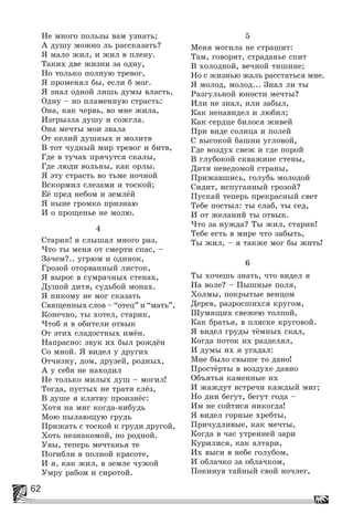 62
Íå ìíîãî ïîëüçû âàì óçíàòü;
À äóøó ìîæíî ëü ðàññêàçàòü?
ß ìàëî æèë, è æèë â ïëåíó.
Òàêèõ äâå æèçíè çà îäíó,
Íî òîëüêî ïîëíóþ òðåâîã,
ß ïðîìåíÿë áû, åñëè á ìîã.
ß çíàë îäíîé ëèøü äóìû âëàñòü,
Îäíó – íî ïëàìåííóþ ñòðàñòü:
Îíà, êàê ÷åðâü, âî ìíå æèëà,
Èçãðûçëà äóøó è ñîæãëà.
Îíà ìå÷òû ìîè çâàëà
Îò êåëèé äóøíûõ è ìîëèòâ
Â òîò ÷óäíûé ìèð òðåâîã è áèòâ,
Ãäå â òó÷àõ ïðÿ÷óòñÿ ñêàëû,
Ãäå ëþäè âîëüíû, êàê îðëû.
ß ýòó ñòðàñòü âî òüìå íî÷íîé
Âñêîðìèë ñëåçàìè è òîñêîé;
Åё ïðåä íåáîì è çåìëёé
ß íûíå ãðîìêî ïðèçíàþ
È î ïðîùåíüå íå ìîëþ.
4
Ñòàðèê! ÿ ñëûøàë ìíîãî ðàç,
×òî òû ìåíÿ îò ñìåðòè ñïàñ, –
Çà÷åì?.. óãðþì è îäèíîê,
Ãðîçîé îòîðâàííûé ëèñòîê,
ß âûðîñ â ñóìðà÷íûõ ñòåíàõ,
Äóøîé äèòÿ, ñóäüáîé ìîíàõ.
ß íèêîìó íå ìîã ñêàçàòü
Ñâÿùåííûõ ñëîâ – “îòåö” è “ìàòü”,
Êîíå÷íî, òû õîòåë, ñòàðèê,
×òîá ÿ â îáèòåëè îòâûê
Îò ýòèõ ñëàäîñòíûõ èìёí.
Íàïðàñíî: çâóê èõ áûë ðîæäёí
Ñî ìíîé. ß âèäåë ó äðóãèõ
Îò÷èçíó, äîì, äðóçåé, ðîäíûõ,
À ó ñåáÿ íå íàõîäèë
Íå òîëüêî ìèëûõ äóø – ìîãèë!
Òîãäà, ïóñòûõ íå òðàòÿ ñëёç,
Â äóøå ÿ êëÿòâó ïðîèçíёñ:
Õîòÿ íà ìèã êîãäà-íèáóäü
Ìîþ ïûëàþùóþ ãðóäü
Ïðèæàòü ñ òîñêîé ê ãðóäè äðóãîé,
Õîòü íåçíàêîìîé, íî ðîäíîé.
Óâû, òåïåðü ìå÷òàíüÿ òå
Ïîãèáëè â ïîëíîé êðàñîòå,
È ÿ, êàê æèë, â çåìëå ÷óæîé
Óìðó ðàáîì è ñèðîòîé.
5
Ìåíÿ ìîãèëà íå ñòðàøèò:
Òàì, ãîâîðÿò, ñòðàäàíüå ñïèò
Â õîëîäíîé, âå÷íîé òèøèíå;
Íî ñ æèçíüþ æàëü ðàññòàòüñÿ ìíå.
ß ìîëîä, ìîëîä... Çíàë ëè òû
Ðàçãóëüíîé þíîñòè ìå÷òû?
Èëè íå çíàë, èëè çàáûë,
Êàê íåíàâèäåë è ëþáèë;
Êàê ñåðäöå áèëîñÿ æèâåé
Ïðè âèäå ñîëíöà è ïîëåé
Ñ âûñîêîé áàøíè óãëîâîé,
Ãäå âîçäóõ ñâåæ è ãäå ïîðîé
Â ãëóáîêîé ñêâàæèíå ñòåíû,
Äèòÿ íåâåäîìîé ñòðàíû,
Ïðèæàâøèñü, ãîëóáü ìîëîäîé
Ñèäèò, èñïóãàííûé ãðîçîé?
Ïóñêàé òåïåðü ïðåêðàñíûé ñâåò
Òåáå ïîñòûë: òû ñëàá, òû ñåä,
È îò æåëàíèé òû îòâûê.
×òî çà íóæäà? Òû æèë, ñòàðèê!
Òåáå åñòü â ìèðå ÷òî çàáûòü,
Òû æèë, – ÿ òàêæå ìîã áû æèòü!
6
Òû õî÷åøü çíàòü, ÷òî âèäåë ÿ
Íà âîëå? – Ïûøíûå ïîëÿ,
Õîëìû, ïîêðûòûå âåíöîì
Äåðåâ, ðàçðîñøèõñÿ êðóãîì,
Øóìÿùèõ ñâåæåþ òîëïîé,
Êàê áðàòüÿ, â ïëÿñêå êðóãîâîé.
ß âèäåë ãðóäû òёìíûõ ñêàë,
Êîãäà ïîòîê èõ ðàçäåëÿë,
È äóìû èõ ÿ óãàäàë:
Ìíå áûëî ñâûøå òî äàíî!
Ïðîñòёðòû â âîçäóõå äàâíî
Îáúÿòüÿ êàìåííûå èõ
È æàæäóò âñòðå÷è êàæäûé ìèã;
Íî äíè áåãóò, áåãóò ãîäà –
Èì íå ñîéòèñÿ íèêîãäà!
ß âèäåë ãîðíûå õðåáòû,
Ïðè÷óäëèâûå, êàê ìå÷òû,
Êîãäà â ÷àñ óòðåííåé çàðè
Êóðèëèñÿ, êàê àëòàðè,
Èõ âûñè â íåáå ãîëóáîì,
È îáëà÷êî çà îáëà÷êîì,
Ïîêèíóâ òàéíûé ñâîé íî÷ëåã,
 