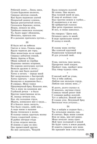 69
Ðåáÿ÷èé ëåïåò... Ëèøü çìåÿ,
Ñóõèì áóðüÿíîì øåëåñòÿ,
Ñâåðêàÿ æёëòîþ ñïèíîé,
Êàê áóäòî íàäïèñüþ çëàòîé
Ïîêðûòûé äîíèçó êëèíîê,
Áðàçäÿ ðàññûï÷àòûé ïåñîê,
Ñêîëüçèëà áåðåæíî; ïîòîì,
Èãðàÿ, íåæàñÿ íà íёì,
Òðîéíûì ñâèâàëàñÿ êîëüöîì;
Òî, áóäòî âäðóã îáîææåíà,
Ìåòàëàñü, ïðûãàëà îíà
È â äàëüíèõ ïðÿòàëàñü êóñòàõ...
23
È áûëî âñё íà íåáåñàõ
Ñâåòëî è òèõî. Ñêâîçü ïàðû
Âäàëè ÷åðíåëè äâå ãîðû.
Íàø ìîíàñòûðü èç-çà îäíîé
Ñâåðêàë çóá÷àòîþ ñòåíîé.
Âíèçó Àðàãâà è Êóðà,
Îáâèâ êàéìîé èç ñåðåáðà
Ïîäîøâû ñâåæèõ îñòðîâîâ,
Ïî êîðíÿì øåï÷óùèõ êóñòîâ
Áåæàëè äðóæíî è ëåãêî...
Äî íèõ ìíå áûëî äàëåêî!
Õîòåë ÿ âñòàòü – ïåðåäî ìíîé
Âñё çàêðóæèëîñü ñ áûñòðîòîé;
Õîòåë êðè÷àòü – ÿçûê ñóõîé
Áåççâó÷åí è íåäâèæèì áûë...
ß óìèðàë. Ìåíÿ òîìèë
Ïðåäñìåðòíûé áðåä. Êàçàëîñü ìíå,
×òî ÿ ëåæó íà âëàæíîì äíå
Ãëóáîêîé ðå÷êè – è áûëà
Êðóãîì òàèíñòâåííàÿ ìãëà.
È, æàæäó âå÷íóþ ïîÿ,
Êàê ëёä õîëîäíàÿ ñòðóÿ,
Æóð÷à, âëèâàëàñÿ ìíå â ãðóäü...
È ÿ áîÿëñÿ ëèøü çàñíóòü,
Òàê áûëî ñëàäêî, ëþáî ìíå...
À íàäî ìíîþ â âûøèíå
Âîëíà òåñíèëàñÿ ê âîëíå.
È ñîëíöå ñêâîçü õðóñòàëü âîëíû
Ñèÿëî ñëàäîñòíåé ëóíû...
È ðûáîê ïёñòðûå ñòàäà
Â ëó÷àõ èãðàëè èíîãäà.
È ïîìíþ ÿ îäíó èç íèõ:
Îíà ïðèâåòëèâåé äðóãèõ
Êî ìíå ëàñêàëàñü. ×åøóёé
Áûëà ïîêðûòà çîëîòîé
Åё ñïèíà. Îíà âèëàñü
Íàä ãîëîâîé ìîåé íå ðàç,
È âçîð åё çåëёíûõ ãëàç
Áûë ãðóñòíî íåæåí è ãëóáîê...
È íàäèâèòüñÿ ÿ íå ìîã:
Åё ñðåáðèñòûé ãîëîñîê
Ìíå ðå÷è ñòðàííûå øåïòàë,
È ïåë, è ñíîâà çàìîëêàë.
Îí ãîâîðèë: “Äèòÿ ìîё,
Îñòàíüñÿ çäåñü ñî ìíîé:
Â âîäå ïðèâîëüíîå æèòüё
È õîëîä è ïîêîé.
*
ß ñîçîâó ìîèõ ñåñòёð:
Ìû ïëÿñêîé êðóãîâîé
Ðàçâåñåëèì òóìàííûé âçîð
È äóõ óñòàëûé òâîé.
*
Óñíè, ïîñòåëü òâîÿ ìÿãêà,
Ïðîçðà÷åí òâîé ïîêðîâ.
Ïðîéäóò ãîäà, ïðîéäóò âåêà
Ïîä ãîâîð ÷óäíûõ ñíîâ.
*
Î ìèëûé ìîé! íå óòàþ,
×òî ÿ òåáÿ ëþáëþ,
Ëþáëþ êàê âîëüíóþ ñòðóþ,
Ëþáëþ êàê æèçíü ìîþ...”
È äîëãî, äîëãî ñëóøàë ÿ;
È ìíèëîñü, çâó÷íàÿ ñòðóÿ
Ñëèâàëà òèõèé ðîïîò ñâîé
Ñ ñëîâàìè ðûáêè çîëîòîé.
Òóò ÿ çàáûëñÿ. Áîæèé ñâåò
Â ãëàçàõ óãàñ. Áåçóìíûé áðåä
Áåññèëüþ òåëà óñòóïèë...
24
Òàê ÿ íàéäёí è ïîäíÿò áûë...
Òû îñòàëüíîå çíàåøü ñàì.
ß êîí÷èë. Âåðü ìîèì ñëîâàì
Èëè íå âåðü, ìíå âñё ðàâíî.
Ìåíÿ ïå÷àëèò ëèøü îäíî:
Ìîé òðóï õîëîäíûé è íåìîé
Íå áóäåò òëåòü â çåìëå ðîäíîé,
È ïîâåñòü ãîðüêèõ ìóê ìîèõ
Íå ïðèçîâёò ìåæ ñòåí ãëóõèõ
 