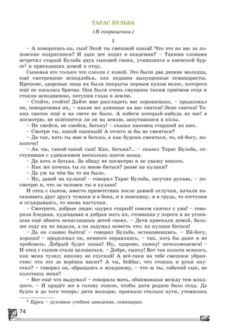 74
ÒÀÐÀÑ ÁÓËÜÁÀ
(Â ñîêðàùåíèè)
I
– À ïîâîðîòèñü-êà, ñûí! Ýêîé òû ñìåøíîé êàêîé! ×òî ýòî íà âàñ çà ïî-
ïîâñêèå ïîäðÿñíèêè? È ýäàê âñå õîäÿò â àêàäåìèè? – Òàêèìè ñëîâàìè
âñòðåòèë ñòàðûé Áóëüáà äâóõ ñûíîâåé ñâîèõ, ó÷èâøèõñÿ â êèåâñêîé áóð-
ñå1 è ïðèåõàâøèõ äîìîé ê îòöó.
Ñûíîâüÿ åãî òîëüêî ÷òî ñëåçëè ñ êîíåé. Ýòî áûëè äâà äþæèå ìîëîäöà,
åùё ñìîòðåâøèå èñïîäëîáüÿ, êàê íåäàâíî âûïóùåííûå ñåìèíàðèñòû.
Êðåïêèå, çäîðîâûå ëèöà èõ áûëè ïîêðûòû ïåðâûì ïóõîì âîëîñ, êîòîðîãî
åùё íå êàñàëàñü áðèòâà. Îíè áûëè î÷åíü ñìóùåíû òàêèì ïðèёìîì îòöà è
ñòîÿëè íåïîäâèæíî, ïîòóïèâ ãëàçà â çåìëþ.
– Ñòîéòå, ñòîéòå! Äàéòå ìíå ðàçãëÿäåòü âàñ õîðîøåíüêî, – ïðîäîëæàë
îí, ïîâîðà÷èâàÿ èõ, – êàêèå æå äëèííûå íà âàñ ñâèòêè! Ýêèå ñâèòêè! Òà-
êèõ ñâèòîê åùё è íà ñâåòå íå áûëî. À ïîáåãè êîòîðûé-íèáóäü èç âàñ! ÿ
ïîñìîòðþ, íå øëёïíåòñÿ ëè îí íà çåìëþ, çàïóòàâøèñÿ â ïîëû.
– Íå ñìåéñÿ, íå ñìåéñÿ, áàòüêó! – ñêàçàë íàêîíåö ñòàðøèé èç íèõ.
– Ñìîòðè òû, êàêîé ïûøíûé! À îò÷åãî æ áû íå ñìåÿòüñÿ?
– Äà òàê, õîòü òû ìíå è áàòüêî, à êàê áóäåøü ñìåÿòüñÿ, òî, åé-áîãó, ïî-
êîëî÷ó!
– Àõ òû, ñÿêîé-òàêîé ñûí! Êàê, áàòüêà?.. – ñêàçàë Òàðàñ Áóëüáà, îò-
ñòóïèâøè ñ óäèâëåíèåì íåñêîëüêî øàãîâ íàçàä.
– Äà õîòü è áàòüêà. Çà îáèäó íå ïîñìîòðþ è íå óâàæó íèêîãî.
– Êàê æå õî÷åøü òû ñî ìíîþ áèòüñÿ? ðàçâå íà êóëàêè?
– Äà óæ íà ÷ёì áû òî íè áûëî.
– Íó, äàâàé íà êóëàêè! – ãîâîðèë Òàðàñ Áóëüáà, çàñó÷èâ ðóêàâà, – ïî-
ñìîòðþ ÿ, ÷òî çà ÷åëîâåê òû â êóëàêå!
È îòåö ñ ñûíîì, âìåñòî ïðèâåòñòâèÿ ïîñëå äàâíåé îòëó÷êè, íà÷àëè íà-
ñàæèâàòü äðóã äðóãó òóìàêè è â áîêà, è â ïîÿñíèöó, è â ãðóäü, òî îòñòóïàÿ
è îãëÿäûâàÿñü, òî âíîâü íàñòóïàÿ.
– Ñìîòðèòå, äîáðûå ëþäè: îäóðåë ñòàðûé! ñîâñåì ñïÿòèë ñ óìà! – ãîâî-
ðèëà áëåäíàÿ, õóäîùàâàÿ è äîáðàÿ ìàòü èõ, ñòîÿâøàÿ ó ïîðîãà è íå óñïåâ-
øàÿ åùё îáíÿòü íåíàãëÿäíûõ äåòåé ñâîèõ. – Äåòè ïðèåõàëè äîìîé, áîëü-
øå ãîäó èõ íå âèäàëè, à îí çàäóìàë íåâåñòü ÷òî: íà êóëàêè áèòüñÿ!
– Äà îí ñëàâíî áüёòñÿ! – ãîâîðèë Áóëüáà, îñòàíîâèâøèñü. – Åé-áîãó,
õîðîøî! – ïðîäîëæàë îí, íåìíîãî îïðàâëÿÿñü, – òàê, õîòü áû äàæå è íå
ïðîáîâàòü. Äîáðûé áóäåò êàçàê! Íó, çäîðîâî, ñûíêó! ïî÷åëîìêàåìñÿ! –
È îòåö ñ ñûíîì ñòàëè öåëîâàòüñÿ. – Äîáðå, ñûíêó! Âîò òàê êîëîòè âñÿêîãî,
êàê ìåíÿ òóçèë; íèêîìó íå ñïóñêàé! À âñё-òàêè íà òåáå ñìåøíîå óáðàí-
ñòâî: ÷òî ýòî çà âåðёâêà âèñèò? À òû, áåéáàñ, ÷òî ñòîèøü è ðóêè îïó-
ñòèë? – ãîâîðèë îí, îáðàùàÿñü ê ìëàäøåìó, – ÷òî æ òû, ñîáà÷èé ñûí, íå
êîëîòèøü ìåíÿ?
– Âîò åùё ÷òî âûäóìàë! – ãîâîðèëà ìàòü, îáíèìàâøàÿ ìåæäó òåì ìëàä-
øåãî. – È ïðèäёò æå â ãîëîâó ýòàêîå, ÷òîáû äèòÿ ðîäíîå áèëî îòöà. Äà
áóäòî è äî òîãî òåïåðü: äèòÿ ìîëîäîå, ïðîåõàëî ñòîëüêî ïóòè, óòîìèëîñü
1 Áóðñà – äóõîâíîå ó÷åáíîå çàâåäåíèå, ñåìèíàðèÿ.
 