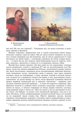 77
âñё ýòî? Íà ÷òî ýòè ãîðøêè? – Ñêàçàâøè ýòî, îí íà÷àë êîëîòèòü è øâû-
ðÿòü ãîðøêè è ôëÿæêè.
Áåäíàÿ ñòàðóøêà, ïðèâûêøàÿ óæå ê òàêèì ïîñòóïêàì ñâîåãî ìóæà,
ïå÷àëüíî ãëÿäåëà, ñèäÿ íà ëàâêå. Îíà íå ñìåëà íè÷åãî ãîâîðèòü; íî óñëû-
øà î òàêîì ñòðàøíîì äëÿ íåё ðåøåíèè, îíà íå ìîãëà óäåðæàòüñÿ îò ñëёç;
âçãëÿíóëà íà äåòåé ñâîèõ, ñ êîòîðûìè óãðîæàëà åé òàêàÿ ñêîðàÿ ðàçëó-
êà, – è íèêòî áû íå ìîã îïèñàòü âñåé áåçìîëâíîé ñèëû åё ãîðåñòè, êîòî-
ðàÿ, êàçàëîñü, òðåïåòàëà â ãëàçàõ åё è â ñóäîðîæíî ñæàòûõ ãóáàõ.
Áóëüáà áûë óïðÿì ñòðàøíî. Ýòî áûë îäèí èç òåõ õàðàêòåðîâ, êîòîðûå
ìîãëè âîçíèêíóòü òîëüêî â òÿæёëûé ÕV âåê íà ïîëóêî÷óþùåì óãëó Åâ-
ðîïû, êîãäà âñÿ þæíàÿ ïåðâîáûòíàÿ Ðîññèÿ, îñòàâëåííàÿ ñâîèìè êíÿçüÿ-
ìè, áûëà îïóñòîøåíà, âûææåíà äîòëà íåóêðîòèìûìè íàáåãàìè ìîíãîëü-
ñêèõ õèùíèêîâ; êîãäà, ëèøèâøèñü äîìà è êðîâëè, ñòàë çäåñü îòâàæåí
÷åëîâåê; êîãäà íà ïîæàðèùàõ, â âèäó ãðîçíûõ ñîñåäåé è âå÷íîé îïàñíî-
ñòè, ñåëèëñÿ îí è ïðèâûêàë ãëÿäåòü èì ïðÿìî â î÷è, ðàçó÷èâøèñü çíàòü,
ñóùåñòâóåò ëè êàêàÿ áîÿçíü íà ñâåòå; êîãäà áðàííûì ïëàìåíåì îáúÿëñÿ
äðåâëå ìèðíûé ñëàâÿíñêèé äóõ è çàâåëîñü êîçà÷åñòâî – øèðîêàÿ, ðàç-
ãóëüíàÿ çàìàøêà ðóññêîé ïðèðîäû, – è êîãäà âñå ïîðå÷üÿ, ïåðåâîçû, ïðè-
áðåæíûå ïîëîãèå è óäîáíûå ìåñòà óñåÿëèñü êîçàêàìè, êîòîðûì è ñ÷ёòó
íèêòî íå âåäàë, è ñìåëûå òîâàðèùè èõ áûëè âïðàâå îòâå÷àòü ñóëòàíó,
ïîæåëàâøåìó çíàòü î ÷èñëå èõ: «Êòî èõ çíàåò! ó íàñ èõ ðàñêèäàíî ïî âñå-
ìó ñòåïó: ÷òî áàéðàê, òî êîçàê» (÷òî ìàëåíüêèé ïðèãîðîê, òàì óæ è êî-
çàê). Ýòî áûëî, òî÷íî, íåîáûêíîâåííîå ÿâëåíüå ðóññêîé ñèëû: åãî âûøèá-
ëî èç íàðîäíîé ãðóäè îãíèâî áåä. Âìåñòî ïðåæíèõ óäåëîâ, ìåëêèõ
ãîðîäêîâ, íàïîëíåííûõ ïñàðÿìè è ëîâ÷èìè, âìåñòî âðàæäóþùèõ è òîðãó-
þùèõ ãîðîäàìè ìåëêèõ êíÿçåé âîçíèêëè ãðîçíûå ñåëåíèÿ, êóðåíè1 è îêî-
1 Êóðåíü – îòäåëüíàÿ ÷àñòü çàïîðîæñêîãî âîéñêà; æèëèùå êàçàêîâ.
А. Монастырский.
Запорожец
С. Васильковский.
Сторожа Запорожских вольностей
 