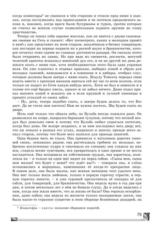 79
êîãäà êîìèññàðû1 íå óâàæèëè â ÷ёì ñòàðøèí è ñòîÿëè ïðåä íèìè â øàï-
êàõ, êîãäà ïîãëóìèëèñü íàä ïðàâîñëàâèåì è íå ïî÷òèëè ïðåäêîâñêîãî çà-
êîíà è, íàêîíåö, êîãäà âðàãè áûëè áóñóðìàíû è òóðêè, ïðîòèâ êîòîðûõ
îí ñ÷èòàë âî âñÿêîì ñëó÷àå ïîçâîëèòåëüíûì ïîäíÿòü îðóæèå âî ñëàâó
õðèñòèàíñòâà.
Òåïåðü îí òåøèë ñåáÿ çàðàíåå ìûñëüþ, êàê îí ÿâèòñÿ ñ äâóìÿ ñûíîâüÿ-
ìè ñâîèìè íà Ñå÷ü è ñêàæåò: «Âîò ïîñìîòðèòå, êàêèõ ÿ ìîëîäöîâ ïðèâёë
ê âàì!»; êàê ïðåäñòàâèò èõ âñåì ñòàðûì, çàêàëёííûì â áèòâàõ òîâàðèùàì;
êàê ïîãëÿäèò íà ïåðâûå ïîäâèãè èõ â ðàòíîé íàóêå è áðàæíè÷åñòâå, êîòî-
ðîå ïî÷èòàë òîæå îäíèì èç ãëàâíûõ äîñòîèíñòâ ðûöàðÿ. Îí ñíà÷àëà õîòåë
áûëî îòïðàâèòü èõ îäíèõ. Íî ïðè âèäå èõ ñâåæåñòè, ðîñëîñòè, ìîãó÷åé
òåëåñíîé êðàñîòû âñïûõíóë âîèíñêèé äóõ åãî, è îí íà äðóãîé æå äåíü ðå-
øèëñÿ åõàòü ñ íèìè ñàì, õîòÿ íåîáõîäèìîñòüþ ýòîãî áûëà îäíà óïðÿìàÿ
âîëÿ. Îí óæå õëîïîòàë è îòäàâàë ïðèêàçû, âûáèðàë êîíåé è ñáðóþ äëÿ
ìîëîäûõ ñûíîâåé, íàâåäûâàëñÿ è â êîíþøíè è â àìáàðû, îòîáðàë ñëóã,
êîòîðûå äîëæíû áûëè çàâòðà ñ íèìè åõàòü. Åñàóëó Òîâêà÷ó ïåðåäàë ñâîþ
âëàñòü âìåñòå ñ êðåïêèì íàêàçîì ÿâèòüñÿ ñåé æå ÷àñ ñî âñåì ïîëêîì, åñëè
òîëüêî îí ïîäàñò èç Ñå÷è êàêóþ-íèáóäü âåñòü. Õîòÿ îí áûë è íàâåñåëå è â
ãîëîâå åãî åùё áðîäèë õìåëü, îäíàêî æ íå çàáûë íè÷åãî. Äàæå îòäàë ïðè-
êàç íàïîèòü êîíåé è âñûïàòü èì â ÿñëè êðóïíîé è ëó÷øåé ïøåíèöû è
ïðèøёë óñòàëûé îò ñâîèõ çàáîò.
– Íó, äåòè, òåïåðü íàäîáíî ñïàòü, à çàâòðà áóäåì äåëàòü òî, ÷òî Áîã
äàñò. Äà íå ñòåëè íàì ïîñòåëü! Íàì íå íóæíà ïîñòåëü. Ìû áóäåì ñïàòü íà
äâîðå.
Íî÷ü åùё òîëüêî ÷òî îáíÿëà íåáî, íî Áóëüáà âñåãäà ëîæèëñÿ ðàíî. Îí
ðàçâàëèëñÿ íà êîâðå, íàêðûëñÿ áàðàíüèì òóëóïîì, ïîòîìó ÷òî íî÷íîé âîç-
äóõ áûë äîâîëüíî ñâåæ è ïîòîìó ÷òî Áóëüáà ëþáèë óêðûòüñÿ ïîòåïëåå,
êîãäà áûë äîìà. Îí âñêîðå çàõðàïåë, è çà íèì ïîñëåäîâàë âåñü äâîð; âñё,
÷òî íè ëåæàëî â ðàçíûõ åãî óãëàõ, çàõðàïåëî è çàïåëî; ïðåæäå âñåãî çà-
ñíóë ñòîðîæ, ïîòîìó ÷òî áîëåå âñåõ íàïèëñÿ äëÿ ïðèåçäà ïàíè÷åé.
Îäíà áåäíàÿ ìàòü íå ñïàëà. Îíà ïðèíèêëà ê èçãîëîâüþ äîðîãèõ ñûíî-
âåé ñâîèõ, ëåæàâøèõ ðÿäîì; îíà ðàñ÷ёñûâàëà ãðåáíåì èõ ìîëîäûå, íå-
áðåæíî âñêëî÷åííûå êóäðè è ñìà÷èâàëà èõ ñëåçàìè; îíà ãëÿäåëà íà íèõ
âñÿ, ãëÿäåëà âñåìè ÷óâñòâàìè, âñÿ ïðåâðàòèëàñü â îäíî çðåíèå è íå ìîãëà
íàãëÿäåòüñÿ. Îíà âñêîðìèëà èõ ñîáñòâåííîþ ãðóäüþ, îíà âçðàñòèëà, âçëå-
ëåÿëà èõ – è òîëüêî íà îäèí ìèã âèäèò èõ ïåðåä ñîáîþ. «Ñûíû ìîè, ñûíû
ìîè ìèëûå! ÷òî áóäåò ñ âàìè? ÷òî æäёò âàñ?» – ãîâîðèëà îíà, è ñëёçû
îñòàíîâèëèñü â ìîðùèíàõ, èçìåíèâøèõ åё êîãäà-òî ïðåêðàñíîå ëèöî.
Â ñàìîì äåëå, îíà áûëà æàëêà, êàê âñÿêàÿ æåíùèíà òîãî óäàëîãî âåêà.
Îíà ìèã òîëüêî æèëà ëþáîâüþ, òîëüêî â ïåðâóþ ãîðÿ÷êó ñòðàñòè, â ïåð-
âóþ ãîðÿ÷êó þíîñòè, – è óæå ñóðîâûé ïðåëüñòèòåëü åё ïîêèäàë åё äëÿ
ñàáëè, äëÿ òîâàðèùåé, äëÿ áðàæíè÷åñòâà. Îíà âèäåëà ìóæà â ãîä äâà-òðè
äíÿ, è ïîòîì íåñêîëüêî ëåò î íёì íå áûâàëî ñëóõó. Äà è êîãäà âèäåëàñü ñ
íèì, êîãäà îíè æèëè âìåñòå, ÷òî çà æèçíü åё áûëà? Îíà òåðïåëà îñêîðáëå-
íèÿ, äàæå ïîáîè; îíà âèäåëà èç ìèëîñòè òîëüêî îêàçûâàåìûå ëàñêè, îíà
áûëà êàêîå-òî ñòðàííîå ñóùåñòâî â ýòîì ñáîðèùå áåçæёííûõ ðûöàðåé, íà
1 Êîìèññàðû – ç ä å ñ ü: ïîëüñêèå ñáîðùèêè ïîäàòåé.
 