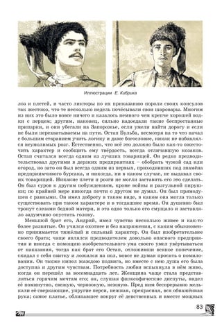 83
ëîç è ïëåòåé, è ÷àñòî ëèêòîðû ïî èõ ïðèêàçàíèþ ïîðîëè ñâîèõ êîíñóëîâ
òàê æåñòîêî, ÷òî òå íåñêîëüêî íåäåëü ïî÷ёñûâàëè ñâîè øàðîâàðû. Ìíîãèì
èç íèõ ýòî áûëî âîâñå íè÷åãî è êàçàëîñü íåìíîãî ÷åì êðåï÷å õîðîøåé âîä-
êè ñ ïåðöåì; äðóãèì, íàêîíåö, ñèëüíî íàäîåäàëè òàêèå áåñïðåñòàííûå
ïðèïàðêè, è îíè óáåãàëè íà Çàïîðîæüå, åñëè óìåëè íàéòè äîðîãó è åñëè
íå áûëè ïåðåõâàòûâàåìû íà ïóòè. Îñòàï Áóëüáà, íåñìîòðÿ íà òî ÷òî íà÷àë
ñ áîëüøèì ñòàðàíèåì ó÷èòü ëîãèêó è äàæå áîãîñëîâèå, íèêàê íå èçáàâëÿë-
ñÿ íåóìîëèìûõ ðîçã. Åñòåñòâåííî, ÷òî âñё ýòî äîëæíî áûëî êàê-òî îæåñòî-
÷èòü õàðàêòåð è ñîîáùèòü åìó òâёðäîñòü, âñåãäà îòëè÷àâøóþ êîçàêîâ.
Îñòàï ñ÷èòàëñÿ âñåãäà îäíèì èç ëó÷øèõ òîâàðèùåé. Îí ðåäêî ïðåäâîäè-
òåëüñòâîâàë äðóãèìè â äåðçêèõ ïðåäïðèÿòèÿõ – îáîáðàòü ÷óæîé ñàä èëè
îãîðîä, íî çàòî îí áûë âñåãäà îäíèì èç ïåðâûõ, ïðèõîäèâøèõ ïîä çíàìёíà
ïðåäïðèèì÷èâîãî áóðñàêà, è íèêîãäà, íè â êàêîì ñëó÷àå, íå âûäàâàë ñâî-
èõ òîâàðèùåé. Íèêàêèå ïëåòè è ðîçãè íå ìîãëè çàñòàâèòü åãî ýòî ñäåëàòü.
Îí áûë ñóðîâ ê äðóãèì ïîáóæäåíèÿì, êðîìå âîéíû è ðàçãóëüíîé ïèðóø-
êè; ïî êðàéíåé ìåðå íèêîãäà ïî÷òè î äðóãîì íå äóìàë. Îí áûë ïðÿìîäó-
øåí ñ ðàâíûìè. Îí èìåë äîáðîòó â òàêîì âèäå, â êàêîì îíà ìîãëà òîëüêî
ñóùåñòâîâàòü ïðè òàêîì õàðàêòåðå è â òîãäàøíåå âðåìÿ. Îí äóøåâíî áûë
òðîíóò ñëåçàìè áåäíîé ìàòåðè, è ýòî îäíî òîëüêî åãî ñìóùàëî è çàñòàâëÿ-
ëî çàäóì÷èâî îïóñòèòü ãîëîâó.
Ìåíüøîé áðàò åãî, Àíäðèé, èìåë ÷óâñòâà íåñêîëüêî æèâåå è êàê-òî
áîëåå ðàçâèòûå. Îí ó÷èëñÿ îõîòíåå è áåç íàïðÿæåíèÿ, ñ êàêèì îáûêíîâåí-
íî ïðèíèìàåòñÿ òÿæёëûé è ñèëüíûé õàðàêòåð. Îí áûë èçîáðåòàòåëüíåå
ñâîåãî áðàòà; ÷àùå ÿâëÿëñÿ ïðåäâîäèòåëåì äîâîëüíî îïàñíîãî ïðåäïðèÿ-
òèÿ è èíîãäà ñ ïîìîùèþ èçîáðåòàòåëüíîãî óìà ñâîåãî óìåë óâёðòûâàòüñÿ
îò íàêàçàíèÿ, òîãäà êàê áðàò åãî Îñòàï, îòëîæèâøè âñÿêîå ïîïå÷åíèå,
ñêèäàë ñ ñåáÿ ñâèòêó è ëîæèëñÿ íà ïîë, âîâñå íå äóìàÿ ïðîñèòü î ïîìèëî-
âàíèè. Îí òàêæå êèïåë æàæäîþ ïîäâèãà, íî âìåñòå ñ íåþ äóøà åãî áûëà
äîñòóïíà è äðóãèì ÷óâñòâàì. Ïîòðåáíîñòü ëþáâè âñïûõíóëà â íёì æèâî,
êîãäà îí ïåðåøёë çà âîñåìíàäöàòü ëåò. Æåíùèíà ÷àùå ñòàëà ïðåäñòàâ-
ëÿòüñÿ ãîðÿ÷èì ìå÷òàì åãî; îí, ñëóøàÿ ôèëîñîôè÷åñêèå äèñïóòû, âèäåë
åё ïîìèíóòíî, ñâåæóþ, ÷åðíîîêóþ, íåæíóþ. Ïðåä íèì áåñïðåðûâíî ìåëü-
êàëè åё ñâåðêàþùèå, óïðóãèå ïåðñè, íåæíàÿ, ïðåêðàñíàÿ, âñÿ îáíàæёííàÿ
ðóêà; ñàìîå ïëàòüå, îáëèïàâøåå âîêðóã åё äåâñòâåííûõ è âìåñòå ìîùíûõ
Иллюстрации Е. Кибрика
 