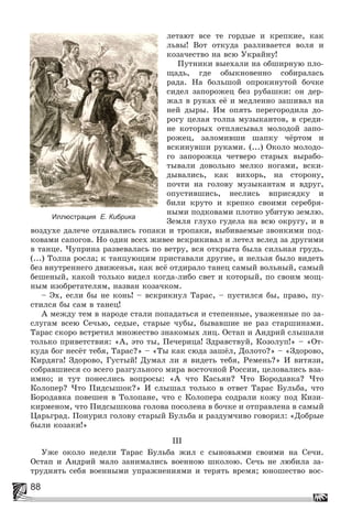 88
ëåòàþò âñå òå ãîðäûå è êðåïêèå, êàê
ëüâû! Âîò îòêóäà ðàçëèâàåòñÿ âîëÿ è
êîçà÷åñòâî íà âñþ Óêðàéíó!
Ïóòíèêè âûåõàëè íà îáøèðíóþ ïëî-
ùàäü, ãäå îáûêíîâåííî ñîáèðàëàñü
ðàäà. Íà áîëüøîé îïðîêèíóòîé áî÷êå
ñèäåë çàïîðîæåö áåç ðóáàøêè: îí äåð-
æàë â ðóêàõ åё è ìåäëåííî çàøèâàë íà
íåé äûðû. Èì îïÿòü ïåðåãîðîäèëà äî-
ðîãó öåëàÿ òîëïà ìóçûêàíòîâ, â ñðåäè-
íå êîòîðûõ îòïëÿñûâàë ìîëîäîé çàïî-
ðîæåö, çàëîìèâøè øàïêó ÷ёðòîì è
âñêèíóâøè ðóêàìè. (...) Îêîëî ìîëîäî-
ãî çàïîðîæöà ÷åòâåðî ñòàðûõ âûðàáî-
òûâàëè äîâîëüíî ìåëêî íîãàìè, âñêè-
äûâàëèñü, êàê âèõîðü, íà ñòîðîíó,
ïî÷òè íà ãîëîâó ìóçûêàíòàì è âäðóã,
îïóñòèâøèñü, íåñëèñü âïðèñÿäêó è
áèëè êðóòî è êðåïêî ñâîèìè ñåðåáðÿ-
íûìè ïîäêîâàìè ïëîòíî óáèòóþ çåìëþ.
Çåìëÿ ãëóõî ãóäåëà íà âñþ îêðóãó, è â
âîçäóõå äàëå÷å îòäàâàëèñü ãîïàêè è òðîïàêè, âûáèâàåìûå çâîíêèìè ïîä-
êîâàìè ñàïîãîâ. Íî îäèí âñåõ æèâåå âñêðèêèâàë è ëåòåë âñëåä çà äðóãèìè
â òàíöå. ×óïðèíà ðàçâåâàëàñü ïî âåòðó, âñÿ îòêðûòà áûëà ñèëüíàÿ ãðóäü.
(...) Òîëïà ðîñëà; ê òàíöóþùèì ïðèñòàâàëè äðóãèå, è íåëüçÿ áûëî âèäåòü
áåç âíóòðåííåãî äâèæåíüÿ, êàê âñё îòäèðàëî òàíåö ñàìûé âîëüíûé, ñàìûé
áåøåíûé, êàêîé òîëüêî âèäåë êîãäà-ëèáî ñâåò è êîòîðûé, ïî ñâîèì ìîù-
íûì èçîáðåòàòåëÿì, íàçâàí êîçà÷êîì.
– Ýõ, åñëè áû íå êîíü! – âñêðèêíóë Òàðàñ, – ïóñòèëñÿ áû, ïðàâî, ïó-
ñòèëñÿ áû ñàì â òàíåö!
À ìåæäó òåì â íàðîäå ñòàëè ïîïàäàòüñÿ è ñòåïåííûå, óâàæåííûå ïî çà-
ñëóãàì âñåþ Ñå÷üþ, ñåäûå, ñòàðûå ÷óáû, áûâàâøèå íå ðàç ñòàðøèíàìè.
Òàðàñ ñêîðî âñòðåòèë ìíîæåñòâî çíàêîìûõ ëèö. Îñòàï è Àíäðèé ñëûøàëè
òîëüêî ïðèâåòñòâèÿ: «À, ýòî òû, Ïå÷åðèöà! Çäðàâñòâóé, Êîçîëóï!» – «Îò-
êóäà áîã íåñёò òåáÿ, Òàðàñ?» – «Òû êàê ñþäà çàøёë, Äîëîòî?» – «Çäîðîâî,
Êèðäÿãà! Çäîðîâî, Ãóñòûé! Äóìàë ëè ÿ âèäåòü òåáÿ, Ðåìåíü?» È âèòÿçè,
ñîáðàâøèåñÿ ñî âñåãî ðàçãóëüíîãî ìèðà âîñòî÷íîé Ðîññèè, öåëîâàëèñü âçà-
èìíî; è òóò ïîíåñëèñü âîïðîñû: «À ÷òî Êàñüÿí? ×òî Áîðîäàâêà? ×òî
Êîëîïåð? ×òî Ïèäñûøîê?» È ñëûøàë òîëüêî â îòâåò Òàðàñ Áóëüáà, ÷òî
Áîðîäàâêà ïîâåøåí â Òîëîïàíå, ÷òî ñ Êîëîïåðà ñîäðàëè êîæó ïîä Êèçè-
êèðìåíîì, ÷òî Ïèäñûøêîâà ãîëîâà ïîñîëåíà â áî÷êå è îòïðàâëåíà â ñàìûé
Öàðüãðàä. Ïîíóðèë ãîëîâó ñòàðûé Áóëüáà è ðàçäóì÷èâî ãîâîðèë: «Äîáðûå
áûëè êîçàêè!»
ІІІ
Óæå îêîëî íåäåëè Òàðàñ Áóëüáà æèë ñ ñûíîâüÿìè ñâîèìè íà Ñå÷è.
Îñòàï è Àíäðèé ìàëî çàíèìàëèñü âîåííîþ øêîëîþ. Ñå÷ü íå ëþáèëà çà-
òðóäíÿòü ñåáÿ âîåííûìè óïðàæíåíèÿìè è òåðÿòü âðåìÿ; þíîøåñòâî âîñ-
Иллюстрация Е. Кибрика
 