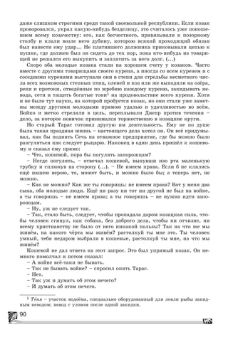 90
äàæå ñëèøêîì ñòðîãèìè ñðåäè òàêîé ñâîåâîëüíîé ðåñïóáëèêè. Åñëè êîçàê
ïðîâîðîâàëñÿ, óêðàë êàêóþ-íèáóäü áåçäåëèöó, ýòî ñ÷èòàëîñü óæå ïîíîøå-
íèåì âñåìó êîçà÷åñòâó: åãî, êàê áåñ÷åñòíîãî, ïðèâÿçûâàëè ê ïîçîðíîìó
ñòîëáó è êëàëè âîçëå íåãî äóáèíó, êîòîðîþ âñÿêèé ïðîõîäÿùèé îáÿçàí
áûë íàíåñòè åìó óäàð... Íå ïëàòèâøåãî äîëæíèêà ïðèêîâûâàëè öåïüþ ê
ïóøêå, ãäå äîëæåí áûë îí ñèäåòü äî òåõ ïîð, ïîêà êòî-íèáóäü èç òîâàðè-
ùåé íå ðåøàëñÿ åãî âûêóïèòü è çàïëàòèòü çà íåãî äîëã. (...)
Ñêîðî îáà ìîëîäûå êîçàêà ñòàëè íà õîðîøåì ñ÷åòó ó êîçàêîâ. ×àñòî
âìåñòå ñ äðóãèìè òîâàðèùàìè ñâîåãî êóðåíÿ, à èíîãäà ñî âñåì êóðåíåì è ñ
ñîñåäíèìè êóðåíÿìè âûñòóïàëè îíè â ñòåïè äëÿ ñòðåëüáû íåñìåòíîãî ÷èñ-
ëà âñåõ âîçìîæíûõ ñòåïíûõ ïòèö, îëåíåé è êîç èëè æå âûõîäèëè íà îçёðà,
ðåêè è ïðîòîêè, îòâåäёííûå ïî æðåáèþ êàæäîìó êóðåíþ, çàêèäûâàòü íå-
âîäà, ñåòè è òàùèòü áîãàòûå òîíè1 íà ïðîäîâîëüñòâèå âñåãî êóðåíÿ. Õîòÿ
è íå áûëî òóò íàóêè, íà êîòîðîé ïðîáóåòñÿ êîçàê, íî îíè ñòàëè óæå çàìåò-
íû ìåæäó äðóãèìè ìîëîäûìè ïðÿìîþ óäàëüþ è óäà÷ëèâîñòüþ âî âñёì.
Áîéêî è ìåòêî ñòðåëÿëè â öåëü, ïåðåïëûâàëè Äíåïð ïðîòèâ òå÷åíèÿ –
äåëî, çà êîòîðîå íîâè÷îê ïðèíèìàëñÿ òîðæåñòâåííî â êîçàöêèå êðóãè.
Íî ñòàðûé Òàðàñ ãîòîâèë äðóãóþ èì äåÿòåëüíîñòü. Åìó íå ïî äóøå
áûëà òàêàÿ ïðàçäíàÿ æèçíü – íàñòîÿùåãî äåëà õîòåë îí. Îí âñё ïðèäóìû-
âàë, êàê áû ïîäíÿòü Ñå÷ü íà îòâàæíîå ïðåäïðèÿòèå, ãäå áû ìîæíî áûëî
ðàçãóëÿòüñÿ êàê ñëåäóåò ðûöàðþ. Íàêîíåö â îäèí äåíü ïðèøёë ê êîøåâî-
ìó è ñêàçàë åìó ïðÿìî:
– ×òî, êîøåâîé, ïîðà áû ïîãóëÿòü çàïîðîæöàì?
– Íåãäå ïîãóëÿòü, – îòâå÷àë êîøåâîé, âûíóâøè èçî ðòà ìàëåíüêóþ
òðóáêó è ñïëþíóâ íà ñòîðîíó (...). – Íå èìååì ïðàâà. Åñëè á íå êëÿëèñü
åùё íàøåþ âåðîþ, òî, ìîæåò áûòü, è ìîæíî áûëî áû; à òåïåðü íåò, íå
ìîæíî.
– Êàê íå ìîæíî? Êàê æå òû ãîâîðèøü: íå èìååì ïðàâà? Âîò ó ìåíÿ äâà
ñûíà, îáà ìîëîäûå ëþäè. Åùё íè ðàçó íè òîò íè äðóãîé íå áûë íà âîéíå,
à òû ãîâîðèøü – íå èìååì ïðàâà; à òû ãîâîðèøü – íå íóæíî èäòè çàïî-
ðîæöàì.
– Íó, óæ íå ñëåäóåò òàê.
– Òàê, ñòàëî áûòü, ñëåäóåò, ÷òîáû ïðîïàäàëà äàðîì êîçàöêàÿ ñèëà, ÷òî-
áû ÷åëîâåê ñãèíóë, êàê ñîáàêà, áåç äîáðîãî äåëà, ÷òîáû íè îò÷èçíå, íè
âñåìó õðèñòèàíñòâó íå áûëî îò íåãî íèêàêîé ïîëüçû? Òàê íà ÷òî æå ìû
æèâёì, íà êàêîãî ÷ёðòà ìû æèâёì? ðàñòîëêóé òû ìíå ýòî. Òû ÷åëîâåê
óìíûé, òåáÿ íåäàðîì âûáðàëè â êîøåâûå, ðàñòîëêóé òû ìíå, íà ÷òî ìû
æèâёì?
Êîøåâîé íå äàë îòâåòà íà ýòîò çàïðîñ. Ýòî áûë óïðÿìûé êîçàê. Îí íå-
ìíîãî ïîìîë÷àë è ïîòîì ñêàçàë:
– À âîéíå âñё-òàêè íå áûâàòü.
– Òàê íå áûâàòü âîéíå? – ñïðîñèë îïÿòü Òàðàñ.
– Íåò.
– Òàê óæ è äóìàòü îá ýòîì íå÷åãî?
– È äóìàòü îá ýòîì íå÷åãî.
1 Òîíÿ – ó÷àñòîê âîäîёìà, ñïåöèàëüíî îáîðóäîâàííûé äëÿ ëîâëè ðûáû çàêèä-
íûì íåâîäîì; íåâîä ñ óëîâîì ïîñëå îäíîé çàêèäêè.
 