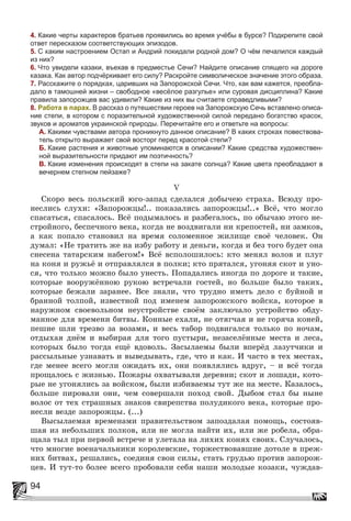 94
4. Какие черты характеров братьев проявились во время учёбы в бурсе? Подкрепите свой
ответ пересказом соответствующих эпизодов.
5. С каким настроением Остап и Андрий покидали родной дом? О чём печалился каждый
из них?
6. Что увидели казаки, въехав в предместье Сечи? Найдите описание спящего на дороге
казака. Как автор подчёркивает его силу? Раскройте символическое значение этого образа.
7. Расскажите о порядках, царивших на Запорожской Сечи. Что, как вам кажется, преобла-
дало в тамошней жизни – свободное «весёлое разгулье» или суровая дисциплина? Какие
правила запорожцев вас удивили? Какие из них вы считаете справедливыми?
8. Работа в парах. В рассказ о путешествии героев на Запорожскую Сечь вставлено описа-
ние степи, в котором с поразительной художественной силой передано богатство красок,
звуков и ароматов украинской природы. Перечитайте его и ответьте на вопросы:
А. Какими чувствами автора проникнуто данное описание? В каких строках повествова-
тель открыто выражает свой восторг перед красотой степи?
Б. Какие растения и животные упоминаются в описании? Какие средства художествен-
ной выразительности придают им поэтичность?
В. Какие изменения происходят в степи на закате солнца? Какие цвета преобладают в
вечернем степном пейзаже?
V
Ñêîðî âåñü ïîëüñêèé þãî-çàïàä ñäåëàëñÿ äîáû÷åþ ñòðàõà. Âñþäó ïðî-
íåñëèñü ñëóõè: «Çàïîðîæöû!.. ïîêàçàëèñü çàïîðîæöû!..» Âñё, ÷òî ìîãëî
ñïàñàòüñÿ, ñïàñàëîñü. Âñё ïîäûìàëîñü è ðàçáåãàëîñü, ïî îáû÷àþ ýòîãî íå-
ñòðîéíîãî, áåñïå÷íîãî âåêà, êîãäà íå âîçäâèãàëè íè êðåïîñòåé, íè çàìêîâ,
à êàê ïîïàëî ñòàíîâèë íà âðåìÿ ñîëîìåííîå æèëèùå ñâîё ÷åëîâåê. Îí
äóìàë: «Íå òðàòèòü æå íà èçáó ðàáîòó è äåíüãè, êîãäà è áåç òîãî áóäåò îíà
ñíåñåíà òàòàðñêèì íàáåãîì!» Âñё âñïîëîøèëîñü: êòî ìåíÿë âîëîâ è ïëóã
íà êîíÿ è ðóæüё è îòïðàâëÿëñÿ â ïîëêè; êòî ïðÿòàëñÿ, óãîíÿÿ ñêîò è óíî-
ñÿ, ÷òî òîëüêî ìîæíî áûëî óíåñòü. Ïîïàäàëèñü èíîãäà ïî äîðîãå è òàêèå,
êîòîðûå âîîðóæёííîþ ðóêîþ âñòðå÷àëè ãîñòåé, íî áîëüøå áûëî òàêèõ,
êîòîðûå áåæàëè çàðàíåå. Âñå çíàëè, ÷òî òðóäíî èìåòü äåëî ñ áóéíîé è
áðàííîé òîëïîé, èçâåñòíîé ïîä èìåíåì çàïîðîæñêîãî âîéñêà, êîòîðîå â
íàðóæíîì ñâîåâîëüíîì íåóñòðîéñòâå ñâîёì çàêëþ÷àëî óñòðîéñòâî îáäó-
ìàííîå äëÿ âðåìåíè áèòâû. Êîííûå åõàëè, íå îòÿã÷àÿ è íå ãîðÿ÷à êîíåé,
ïåøèå øëè òðåçâî çà âîçàìè, è âåñü òàáîð ïîäâèãàëñÿ òîëüêî ïî íî÷àì,
îòäûõàÿ äíёì è âûáèðàÿ äëÿ òîãî ïóñòûðè, íåçàñåëёííûå ìåñòà è ëåñà,
êîòîðûõ áûëî òîãäà åùё âäîâîëü. Çàñûëàåìû áûëè âïåðёä ëàçóò÷èêè è
ðàññûëüíûå óçíàâàòü è âûâåäûâàòü, ãäå, ÷òî è êàê. È ÷àñòî â òåõ ìåñòàõ,
ãäå ìåíåå âñåãî ìîãëè îæèäàòü èõ, îíè ïîÿâëÿëèñü âäðóã, – è âñё òîãäà
ïðîùàëîñü ñ æèçíüþ. Ïîæàðû îõâàòûâàëè äåðåâíè; ñêîò è ëîøàäè, êîòî-
ðûå íå óãîíÿëèñü çà âîéñêîì, áûëè èçáèâàåìû òóò æå íà ìåñòå. Êàçàëîñü,
áîëüøå ïèðîâàëè îíè, ÷åì ñîâåðøàëè ïîõîä ñâîé. Äûáîì ñòàë áû íûíå
âîëîñ îò òåõ ñòðàøíûõ çíàêîâ ñâèðåïñòâà ïîëóäèêîãî âåêà, êîòîðûå ïðî-
íåñëè âåçäå çàïîðîæöû. (...)
Âûñûëàåìàÿ âðåìåíàìè ïðàâèòåëüñòâîì çàïîçäàëàÿ ïîìîùü, ñîñòîÿâ-
øàÿ èç íåáîëüøèõ ïîëêîâ, èëè íå ìîãëà íàéòè èõ, èëè æå ðîáåëà, îáðà-
ùàëà òûë ïðè ïåðâîé âñòðå÷å è óëåòàëà íà ëèõèõ êîíÿõ ñâîèõ. Ñëó÷àëîñü,
÷òî ìíîãèå âîåíà÷àëüíèêè êîðîëåâñêèå, òîðæåñòâîâàâøèå äîòîëå â ïðåæ-
íèõ áèòâàõ, ðåøàëèñü, ñîåäèíÿ ñâîè ñèëû, ñòàòü ãðóäüþ ïðîòèâ çàïîðîæ-
öåâ. È òóò-òî áîëåå âñåãî ïðîáîâàëè ñåáÿ íàøè ìîëîäûå êîçàêè, ÷óæäàâ-
 