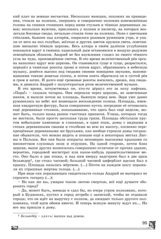 99
êèé ïëà÷ íà çåìíûå íåñ÷àñòèÿ. Íåñêîëüêî æåíùèí, ïîõîæèõ íà ïðèâèäå-
íèÿ, ñòîÿëè íà êîëåíÿõ, îïåðøèñü è ñîâåðøåííî ïîëîæèâ èçíåìîæёííûå
ãîëîâû íà ñïèíêè ñòîÿâøèõ ïåðåä íèìè ñòóëüåâ è òёìíûõ äåðåâÿííûõ ëà-
âîê; íåñêîëüêî ìóæ÷èí, ïðèñëîíÿñü ó êîëîíí è ïèëÿñòð, íà êîòîðûõ âîç-
ëåãàëè áîêîâûå ñâîäû, ïå÷àëüíî ñòîÿëè òîæå íà êîëåíÿõ. Îêíî ñ öâåòíûìè
ñòёêëàìè, áûâøåå íàä àëòàðёì, îçàðèëîñÿ ðîçîâûì ðóìÿíöåì óòðà, è óïà-
ëè îò íåãî íà ïîë ãîëóáûå, æёëòûå è äðóãèõ öâåòîâ êðóæêè ñâåòà, îñâåòèâ-
øèå âíåçàïíî òёìíóþ öåðêîâü. Âåñü àëòàðü â ñâîёì äàëёêîì óãëóáëåíèè
ïîêàçàëñÿ âäðóã â ñèÿíèè; êàäèëüíûé äûì îñòàíîâèëñÿ â âîçäóõå ðàäóæíî
îñâåùёííûì îáëàêîì. Àíäðèé íå áåç èçóìëåíèÿ ãëÿäåë èç ñâîåãî òёìíîãî
óãëà íà ÷óäî, ïðîèçâåäёííîå ñâåòîì. Â ýòî âðåìÿ âåëè÷åñòâåííûé ðёâ îðãà-
íà íàïîëíèë âäðóã âñþ öåðêîâü. Îí ñòàíîâèëñÿ ãóùå è ãóùå, ðàçðàñòàëñÿ,
ïåðåøёë â òÿæёëûå ðîêîòû ãðîìà è ïîòîì âäðóã, îáðàòèâøèñü â íåáåñíóþ
ìóçûêó, äîíёññÿ âûñîêî ïîä ñâîäàìè ñâîèìè ïîþùèìè çâóêàìè, íàïîìè-
íàâøèìè òîíêèå äåâè÷üè ãîëîñà, è ïîòîì îïÿòü îáðàòèëñÿ îí â ãóñòîé ðёâ
è ãðîì è çàòèõ. È äîëãî åùё ãðîìîâûå ðîêîòû íîñèëèñü, äðîæà, ïîä ñâîäà-
ìè, è äèâèëñÿ Àíäðèé ñ ïîëóîòêðûòûì ðòîì âåëè÷åñòâåííîé ìóçûêå.
Â ýòî âðåìÿ, ïî÷óâñòâîâàë îí, êòî-òî äёðíóë åãî çà ïîëó êàôòàíà.
«Ïîðà!» – ñêàçàëà òàòàðêà. Îíè ïåðåøëè ÷åðåç öåðêîâü, íå çàìå÷åííûå
íèêåì, è âûøëè ïîòîì íà ïëîùàäü, áûâøóþ ïåðåä íåþ. Çàðÿ óæå äàâíî
ðóìÿíèëàñü íà íåáå: âñё âîçâåùàëî âîñõîæäåíèå ñîëíöà. Ïëîùàäü, èìåâ-
øàÿ êâàäðàòíóþ ôèãóðó, áûëà ñîâåðøåííî ïóñòà; ïîñðåäèíå åё îñòàâàëèñü
åùё äåðåâÿííûå ñòîëèêè, ïîêàçûâàâøèå, ÷òî çäåñü áûë åùё íåäåëþ, ìî-
æåò áûòü, òîëüêî íàçàä ðûíîê ñúåñòíûõ ïðèïàñîâ. Óëèöà, êîòîðûõ òîãäà
íå ìîñòèëè, áûëà ïðîñòî çàñîõøàÿ ãðóäà ãðÿçè. Ïëîùàäü îáñòóïàëè êðó-
ãîì íåáîëüøèå êàìåííûå è ãëèíÿíûå, â îäèí ýòàæ, äîìû ñ âèäíûìè â
ñòåíàõ äåðåâÿííûìè ñâàÿìè è ñòîëáàìè âî âñþ èõ âûñîòó, êîñâåííî ïåðå-
êðåùёííûå äåðåâÿííûìè æå áðóñüÿìè, êàê âîîáùå ñòðîèëè äîìû òîãäàø-
íèå îáûâàòåëè, ÷òî ìîæíî âèäåòü è ïîíûíå åùё â íåêîòîðûõ ìåñòàõ Ëèò-
âû è Ïîëüøè. Âñå îíè áûëè ïîêðûòû íåïîìåðíî âûñîêèìè êðûøàìè ñî
ìíîæåñòâîì ñëóõîâûõ îêîí è îòäóøèí. Íà îäíîé ñòîðîíå, ïî÷òè áëèç
öåðêâè, âûøå äðóãèõ âîçíîñèëîñü ñîâåðøåííî îòëè÷íîå îò ïðî÷èõ çäàíèå,
âåðîÿòíî, ãîðîäîâîé ìàãèñòðàò èëè êàêîå-íèáóäü ïðàâèòåëüñòâåííîå ìå-
ñòî. Îíî áûëî â äâà ýòàæà, è íàä íèì ââåðõó íàäñòðîåí áûë â äâå àðêè
áåëüâåäåð1, ãäå ñòîÿë ÷àñîâîé; áîëüøîé ÷àñîâîé öèôåðáëàò âäåëàí áûë â
êðûøó. Ïëîùàäü êàçàëàñü ìёðòâîþ. (...) Ïî÷òè íà êàæäîì øàãó ïîðàæà-
ëè èõ ñòðàøíûå æåðòâû ãîëîäà. (...)
Ïðè âèäå ñèõ ïîðàæàþùèõ ñâèäåòåëüñòâ ãîëîäà Àíäðèé íå âûòåðïåë íå
ñïðîñèòü òàòàðêó (...):
– Íî êàê æå âû, óìèðàÿ òàêîþ ëþòîþ ñìåðòüþ, âñё åùё äóìàåòå îáî-
ðîíèòü ãîðîä?
– Äà, ìîæåò áûòü, âîåâîäà è ñäàë áû, íî â÷åðà óòðîì ïîëêîâíèê, êîòî-
ðûé â Áóäæàêàõ, ïóñòèë â ãîðîä ÿñòðåáà ñ çàïèñêîé, ÷òîáû íå îòäàâàëè
ãîðîäà; ÷òî îí èäёò íà âûðó÷êó ñ ïîëêîì, äà îæèäàåò òîëüêî äðóãîãî ïîë-
êîâíèêà, ÷òîá èäòè îáîèì âìåñòå. È òåïåðü âñÿêóþ ìèíóòó æäóò èõ... Íî
âîò ìû ïðèøëè ê äîìó.
1 Áåëüâåäåð – çäåñü: âûøêà íàä äîìîì.
 