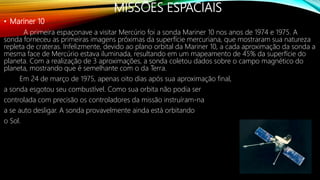 MISSÕES ESPACIAIS
• Mariner 10
A primeira espaçonave a visitar Mercúrio foi a sonda Mariner 10 nos anos de 1974 e 1975. A
sonda forneceu as primeiras imagens próximas da superfície mercuriana, que mostraram sua natureza
repleta de crateras. Infelizmente, devido ao plano orbital da Mariner 10, a cada aproximação da sonda a
mesma face de Mercúrio estava iluminada, resultando em um mapeamento de 45% da superfície do
planeta. Com a realização de 3 aproximações, a sonda coletou dados sobre o campo magnético do
planeta, mostrando que é semelhante com o da Terra.
Em 24 de março de 1975, apenas oito dias após sua aproximação final,
a sonda esgotou seu combustível. Como sua orbita não podia ser
controlada com precisão os controladores da missão instruíram-na
a se auto desligar. A sonda provavelmente ainda está orbitando
o Sol.
 