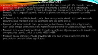CURIOSIDADES
• Apesar de ser o planeta mais próximo do Sol, Mercúrio possui gelo. Os pisos de crateras
profundas nos polos nunca são expostos diretamente a luz solar, e ali a temperatura
permanece abaixo de -171,15° Celsius. As teorias mais aceitas sobre a existência de gelo em
Mercúrio são a degaseificação do interior do planeta ao a deposição pelo impacto de
cometas.
• O Telescópio Espacial Hubble não pode observar o planeta, devido a procedimentos de
segurança que impedem que seja apontado para tão perto do Sol.
• Mercúrio já foi chamado de Nabu pelos antigos babilônicos, Buda pelos antigos hindus,
Odin pelos antigos germânicos e era representado por uma coruja pela civilização maia.
• Mercúrio tem se contraído, perdendo 7 km de elevação em algumas partes, de acordo com
uma pesquisa usando dados da sonda MESSENGER.
• Mercúrio possui somente 37% da gravidade da Terra não sendo o suficiente para lhe
proporcionar uma atmosfera significativa.
 