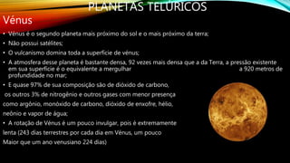 PLANETAS TELÚRICOS
Vénus
• Vénus é o segundo planeta mais próximo do sol e o mais próximo da terra;
• Não possui satélites;
• O vulcanismo domina toda a superfície de vénus;
• A atmosfera desse planeta é bastante densa, 92 vezes mais densa que a da Terra, a pressão existente
em sua superfície é o equivalente a mergulhar a 920 metros de
profundidade no mar;
• E quase 97% de sua composição são de dióxido de carbono,
os outros 3% de nitrogênio e outros gases com menor presença
como argônio, monóxido de carbono, dióxido de enxofre, hélio,
neônio e vapor de água;
• A rotação de Vénus é um pouco invulgar, pois é extremamente
lenta (243 dias terrestres por cada dia em Vénus, um pouco
Maior que um ano venusiano 224 dias)
 