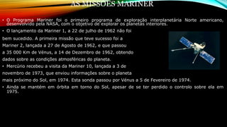 AS MISSÕES MARINER
• O Programa Mariner foi o primeiro programa de exploração interplanetária Norte americano,
desenvolvido pela NASA, com o objetivo de explorar os planetas interiores.
• O lançamento da Mariner 1, a 22 de julho de 1962 não foi
bem sucedido. A primeira missão que teve sucesso foi a
Mariner 2, lançada a 27 de Agosto de 1962, e que passou
a 35 000 Km de Vénus, a 14 de Dezembro de 1962, obtendo
dados sobre as condições atmosféricas do planeta.
• Mercúrio recebeu a visita da Mariner 10, lançada a 3 de
novembro de 1973, que enviou informações sobre o planeta
mais próximo do Sol, em 1974. Esta sonda passou por Vénus a 5 de Fevereiro de 1974.
• Ainda se mantém em órbita em torno do Sol, apesar de se ter perdido o controlo sobre ela em
1975.
 