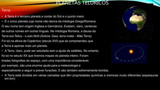 PLANETAS TELÚRICOS
Terra:
• A Terra é o terceiro planeta a contar do Sol e o quinto maior.
• É o único planeta cujo nome não deriva da mitologia Grega/Romana.
O seu nome tem origem Inglesa e Germânica. Existem, claro, centenas
de outros nomes em outras línguas. Na mitologia Romana, a deusa da
Terra era Tellus - o solo fértil (Grécia: Gaia, terra mater - Mãe Terra).
Foi só na altura de Copérnico (século XVI) que se compreendeu que
a Terra é apenas mais um planeta.
• A Terra, claro, pode ser estudada sem a ajuda de satélites. No entanto,
foi só no século XX que tivemos mapas do planeta inteiro. Foram
tiradas fotografias do espaço, com uma importância considerável;
por exemplo, são uma enorme ajuda para a meteorologia e
especialmente a seguir e prever furacões. E são também extremamente bonitas.
• A Terra está dividida em várias camadas que têm propriedades químicas e sísmicas muito diferentes (espessuras
em km):
 
