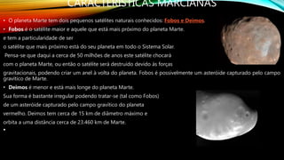 CARACTERISTICAS MARCIANAS
• O planeta Marte tem dois pequenos satélites naturais conhecidos: Fobos e Deimos.
• Fobos é o satélite maior e aquele que está mais próximo do planeta Marte.
e tem a particularidade de ser
o satélite que mais próximo está do seu planeta em todo o Sistema Solar.
Pensa-se que daqui a cerca de 50 milhões de anos este satélite chocará
com o planeta Marte, ou então o satélite será destruído devido às forças
gravitacionais, podendo criar um anel à volta do planeta. Fobos é possivelmente um asteróide capturado pelo campo
gravítico de Marte.
• Deimos é menor e está mais longe do planeta Marte.
Sua forma é bastante irregular podendo tratar-se (tal como Fobos)
de um asteróide capturado pelo campo gravítico do planeta
vermelho. Deimos tem cerca de 15 km de diâmetro máximo e
orbita a uma distância cerca de 23.460 km de Marte.
•
 