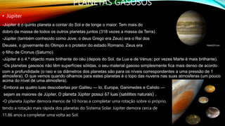 PLANETAS GASOSOS
• Júpiter
-Júpiter é o quinto planeta a contar do Sol e de longe o maior. Tem mais do
dobro da massa de todos os outros planetas juntos (318 vezes a massa da Terra).
-Júpiter (também conhecido como Jove; o deus Grego era Zeus) era o Rei dos
Deuses, o governante do Olimpo e o protetor do estado Romano. Zeus era
o filho de Cronus (Saturno).
-Júpiter é o 4.º objecto mais brilhante do céu (depois do Sol, da Lua e de Vénus; por vezes Marte é mais brilhante).
-Os planetas gasosos não têm superfícies sólidas, o seu material gasoso simplesmente fica mais denso de acordo
com a profundidade (o raio e os diâmetros dos planetas são para os níveis correspondentes a uma pressão de 1
atmosfera). O que vemos quando olhamos para estes planetas é o topo das nuvens nas suas atmosferas (um pouco
acima do nível de uma atmosfera).
-Embora as quatro luas descobertas por Galileu — Io, Europa, Ganimedes e Calisto —
sejam as maiores de Júpiter, O planeta Júpiter possui 67 luas (satélites naturais) .
-O planeta Júpiter demora menos de 10 horas a completar uma rotação sobre si próprio,
tendo a rotação mais rápida dos planetas do Sistema Solar. Júpiter demora cerca de
11,86 anos a completar uma volta ao Sol.
 