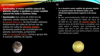AS LUAS DE JÚPITER
ganimedes
• Ganimedes, o maior satélite natural do
planeta Júpiter e também o maior satélite
natural de todo o Sistema Solar.
• Ganimedes tem cerca de 5262 km de
diâmetro, sendo mesmo maior que
o planeta Mercúrio. Se Ganimedes orbitasse
diretamente em volta do Sol em vez de
orbitar em volta do planeta Júpiter,
facilmente poderia ser considerado um
planeta. Ganimedes, juntamente
com Io, Europa e Calisto, forma o grupo dos
4 maiores satélites de Júpiter.
io
• Io, o terceiro maior satélite do planeta Júpiter
e o quarto maior do Sistema Solar, com
dimensão ligeiramente superior à da nossa
Lua.
• Io tem aproximadamente 3.642 km de diâmetro
e orbita a uma distância média de cerca de
421.800 km do centro do planeta Júpiter. Io
demora cerca de 42,456 horas a completar uma
volta sobre si próprio, que corresponde ao
tempo que leva a dar uma volta ao planeta
Júpiter, fazendo com que tenha sempre a mesma
face voltada para Júpiter.
 