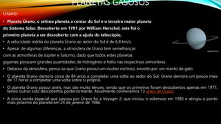 PLANETAS GASOSOS
Urano:
• Planeta Úrano, o sétimo planeta a contar do Sol e o terceiro maior planeta
do Sistema Solar. Descoberto em 1781 por William Herschel, este foi o
primeiro planeta a ser descoberto com a ajuda do telescópio.
• A velocidade média do planeta Úrano ao redor do Sol é de 6,8 km/s.
• Apesar de algumas diferenças, a atmosfera de Úrano tem semelhanças
com as atmosferas de Júpiter e Saturno, dado que todos estes planetas
gigantes possuem grandes quantidades de hidrogénio e hélio nas respectivas atmosferas.
• Debaixo da atmosfera, pensa-se que Úrano possui um núcleo rochoso, envolto por um manto de gelo.
• O planeta Úrano demora cerca de 84 anos a completar uma volta ao redor do Sol. Úrano demora um pouco mais
de 17 horas a completar uma volta sobre si próprio.
• O planeta Úrano possui anéis, mas são muito ténues, sendo que os primeiros foram descobertos apenas em 1977,
tendo outros sido descobertos posteriormente. Atualmente conhecemos 13 anéis de Úrano.
• A única sonda espacial que passou por Úrano foi a Voyager 2, que iniciou o sobrevoo em 1985 e atingiu o ponto
mais próximo do planeta em 24 de janeiro de 1986.
 