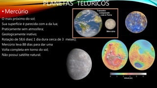 PLANETAS TELÚRICOS
•Mercúrio
O mais próximo do sol;
Sua superfície é parecida com a da lua;
Praticamente sem atmosfera;
Geologicamente inativo;
Rotação de 58,6 dias( 1 dia dura cerca de 3 meses);
Mercúrio leva 88 dias para dar uma
Volta completa em torno do sol;
Não possui satélite natural.
 