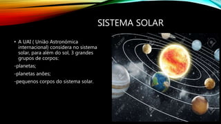 SISTEMA SOLAR
• A UAI ( União Astronómica
internacional) considera no sistema
solar, para além do sol, 3 grandes
grupos de...