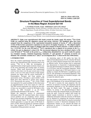 ISSN No. (Print): 0975-1718
ISSN No. (Online): 2249-3247
Structure Properties of Yrast Superdeformed Bands
in the Mass Region Around Gd-144
A. M. Khalaf, M. Kotb, Asmaa AbdElSalam* and G.S.M. Ahmed
Physics Department, Faculty of Science, Al-Azhar University, Cairo, Egypt.
*Physics Department, Faculty of Science (Girls), Al-Azhar University, Cairo, Egypt.
(Corresponding author: M. Kotb)
(Received 11 September, 2015 accepted 20 November, 2015)
(Published by Research Trend, Website: www.researchtrend.net mahmoudkottb@gmail.com)
ABSTRACT: Eight yrast superdeformed (SD) bands around the doubly magic SD nucleus 144
Gd (Z=64,
N=80) are analyzed using the alignment concept and energy reference. The bandhead spins have been
assigned from the comparison of the experimental dynamical moments of inertia J(2)
with a theoretical
version of Harris three parameters expansion in even powers of angular frequency ω . The aligned angular
momenta are calculated with respect to adopted rigid rotor moment of inertia reference. A band crossing at
ℏ૑ ≃ ૙. ૝૞	MeV for the yrast SD band of 144
Gd is reproduced due to aligned of two protons in the ܑ૚૜/૛
orbital; the gain in alignment is about 6.5ћ. The incremental alignment has been calculated relative to the
yrast SD band of 143
Eu built on the proton ܑ૚૜/૛ configuration. Quantitatively very good results for gamma
ray transition energies, rotational frequencies, kinematic J(1)
and dynamic J(2)
moments of inertia are
obtained. The systematic variation of J(1)
and J(2)
are investigated, flat J(2)
is observed for the N=80 isotones.
I. INTRODUCTION
Since the original experimental discovery of the first
discrete line superdeformed (SD) rotational band in the
nucleus 152
Dy [1] in 1986, the investigation of
superdeformation at high angular momenta remains one
of the most interesting and exciting topics of nuclear
structure. While much theoretical and experimental
work has been done over the past several years on SD
nuclei, a new era in the study of nuclei at high angular
momenta has begun with the recent construction of
Gammasphere, Eurogam and Gasp gamma ray
spectrometer arrays. Nowadays a great number of SD
bands have been observed in various mass regions
[2,3]. Theoretically the nucleus 144
Gd ( Z=64, N=80)
was expected to be a good candidate for the observation
of superdeformation in the mass region A ≃ 140 [4].
Till 1993 several experiments was carried out, but none
of them was successful to search for SD bands in this
nucleus. In 1994 S.Lunardi et al [5] found
experimentally SD bands in the nucleus 144
Gd.
Despite the impressive success of experimental
information about SD rotational bands, there remains
several problems not yet completely solved. Among
them are the uncertain assignment of the spin and parity
of SD rotational bands. To date several theoretical
related approaches to assign the spins of SD bands in
terms of their observed gamma-ray transition energies
have been proposed [6-17]. For all approaches an
extrapolation fitting procedure was used.
An interesting aspect of SD studies has been the
identical band phenomenon [18,19], whereby SD bands
with very nearly identical energies have been observed
in different nuclei. Several groups tried to understand
this phenomenon in framework of phenomenological
and semi phenomenological methods [20-22]. Stephens
et al [23] have used the incremental alignment, which
represent the aligned spin of SD bands relative to one
another to compare the SD bands in neighboring nuclei
[24,25]. The advantage of incremental alignment is that
it depends only on gamma ray transition energies, and
not upon the unknown spins.
The main purpose of the present work is to predict the
spins of the bandheads of our selected SD bands around
144
Gd and to examine the main properties like the
behavior of moments of inertia, the alignment and the
incremental alignment of our SD rotational bands by
using the Harris model. The paper is arranged as
follows: In section 2, the phenomenological Harris
model for fitting SD rotational bands are described for
assign the spins. Using the cranked shell model the
aligned angular momentum is derived in section 3.
Additional information about the structure of SD bands
can be obtained by comparing the transition energies
directly to those in other bands by using the incremental
alignment in section 4. Numerical calculations for the
characteristic features of our selected SD bands are
performed in section 5. Conclusion and remarks are
given in section 6.
International Journal of Theoretical & Applied Sciences, 7(2): 33-41(2015)
 