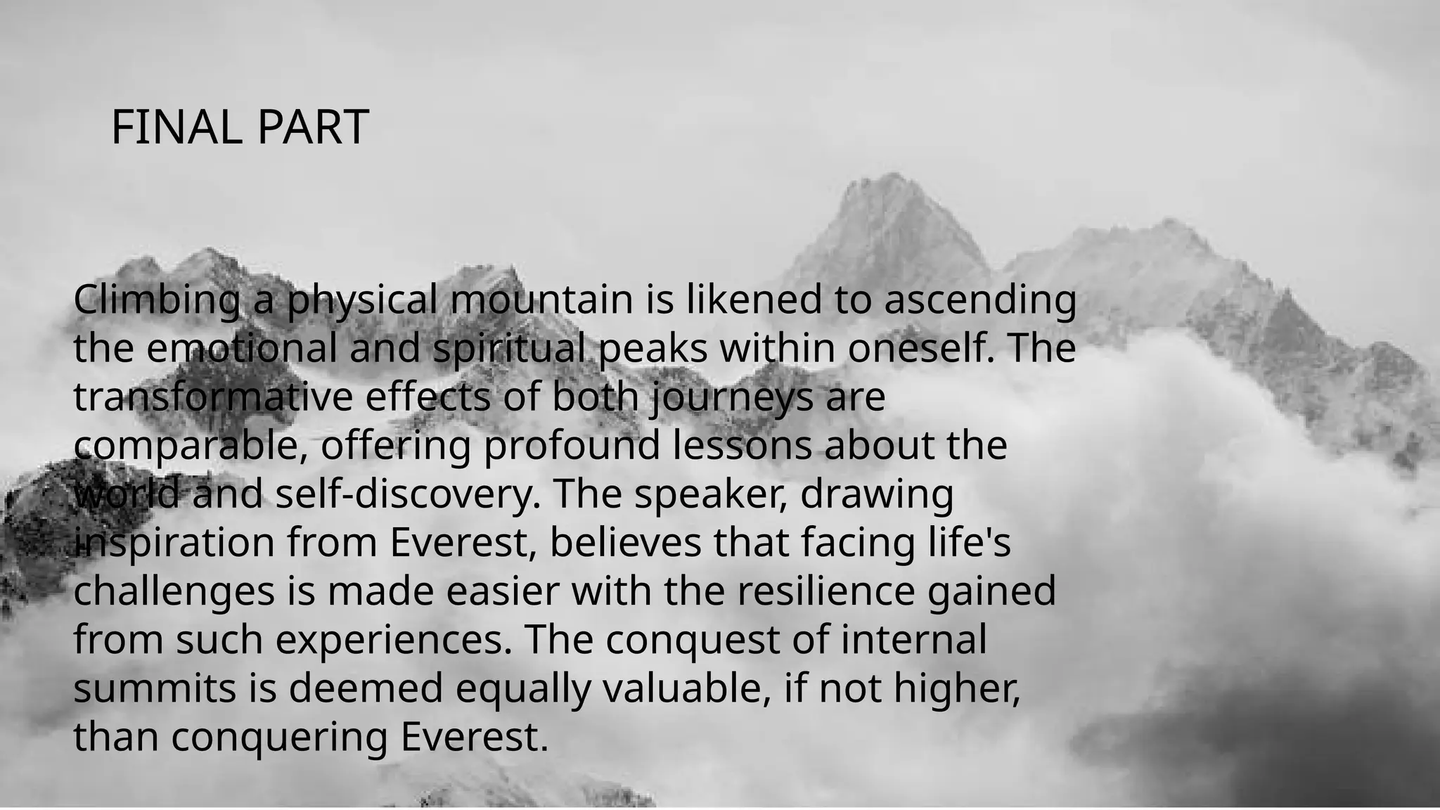 Climbing a physical mountain is likened to ascending
the emotional and spiritual peaks within oneself. The
transformative effects of both journeys are
comparable, offering profound lessons about the
world and self-discovery. The speaker, drawing
inspiration from Everest, believes that facing life's
challenges is made easier with the resilience gained
from such experiences. The conquest of internal
summits is deemed equally valuable, if not higher,
than conquering Everest.
FINAL PART
 