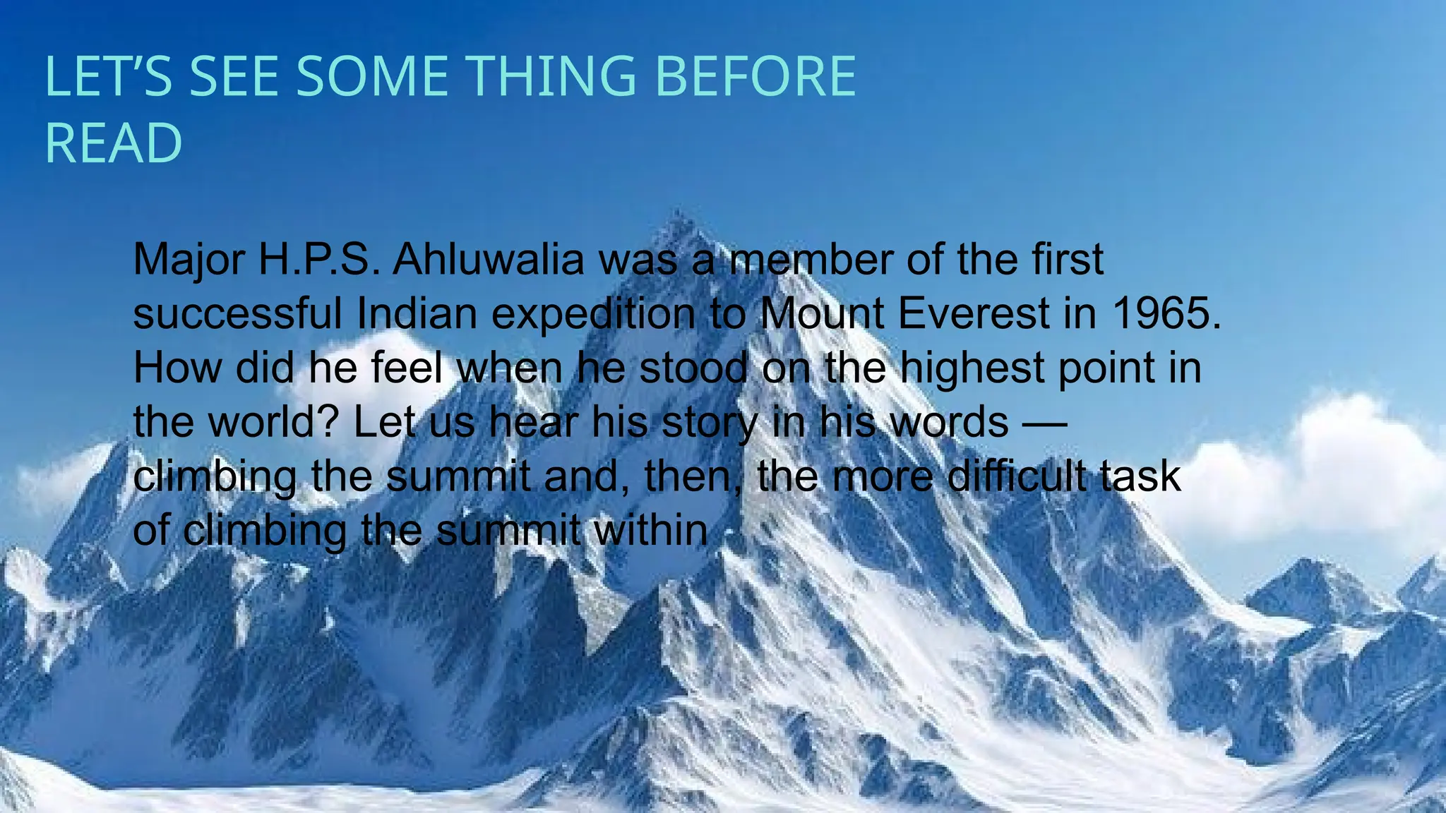 kk
LET’S SEE SOME THING BEFORE
READ
Major H.P.S. Ahluwalia was a member of the first
successful Indian expedition to Mount Everest in 1965.
How did he feel when he stood on the highest point in
the world? Let us hear his story in his words —
climbing the summit and, then, the more difficult task
of climbing the summit within
 