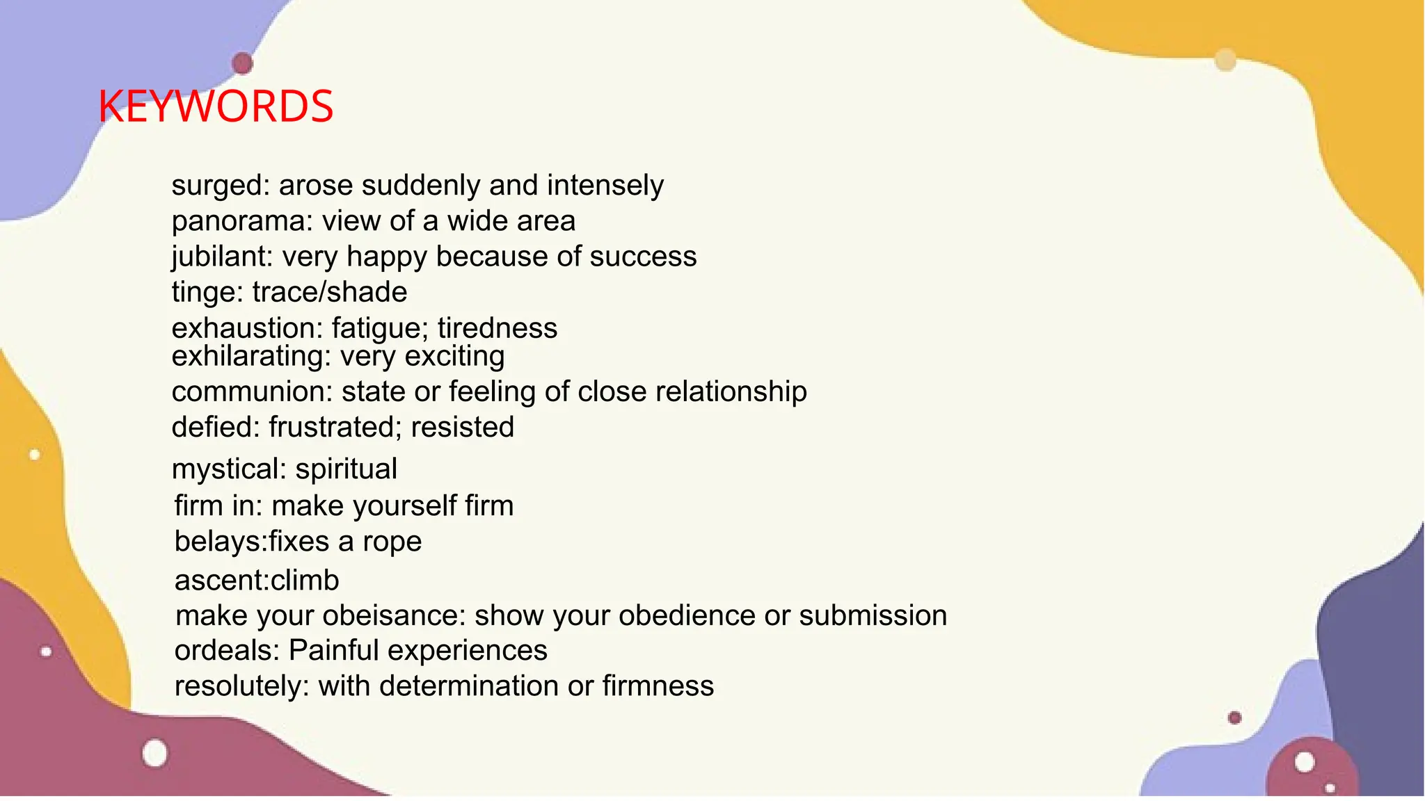 KEYWORDS
surged: arose suddenly and intensely
panorama: view of a wide area
jubilant: very happy because of success
tinge: trace/shade
exhaustion: fatigue; tiredness
exhilarating: very exciting
communion: state or feeling of close relationship
defied: frustrated; resisted
mystical: spiritual
firm in: make yourself firm
belays:fixes a rope
ascent:climb
make your obeisance: show your obedience or submission
ordeals: Painful experiences
resolutely: with determination or firmness
 