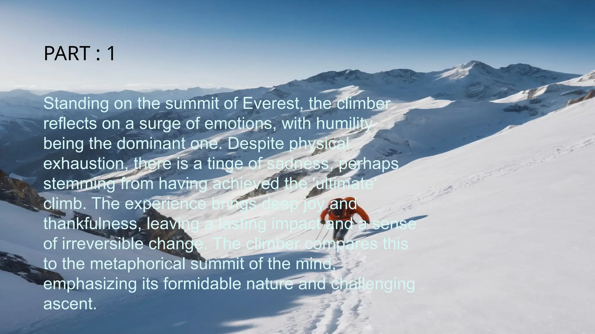 Standing on the summit of Everest, the climber
reflects on a surge of emotions, with humility
being the dominant one. Despite physical
exhaustion, there is a tinge of sadness, perhaps
stemming from having achieved the 'ultimate'
climb. The experience brings deep joy and
thankfulness, leaving a lasting impact and a sense
of irreversible change. The climber compares this
to the metaphorical summit of the mind,
emphasizing its formidable nature and challenging
ascent.
PART : 1
 