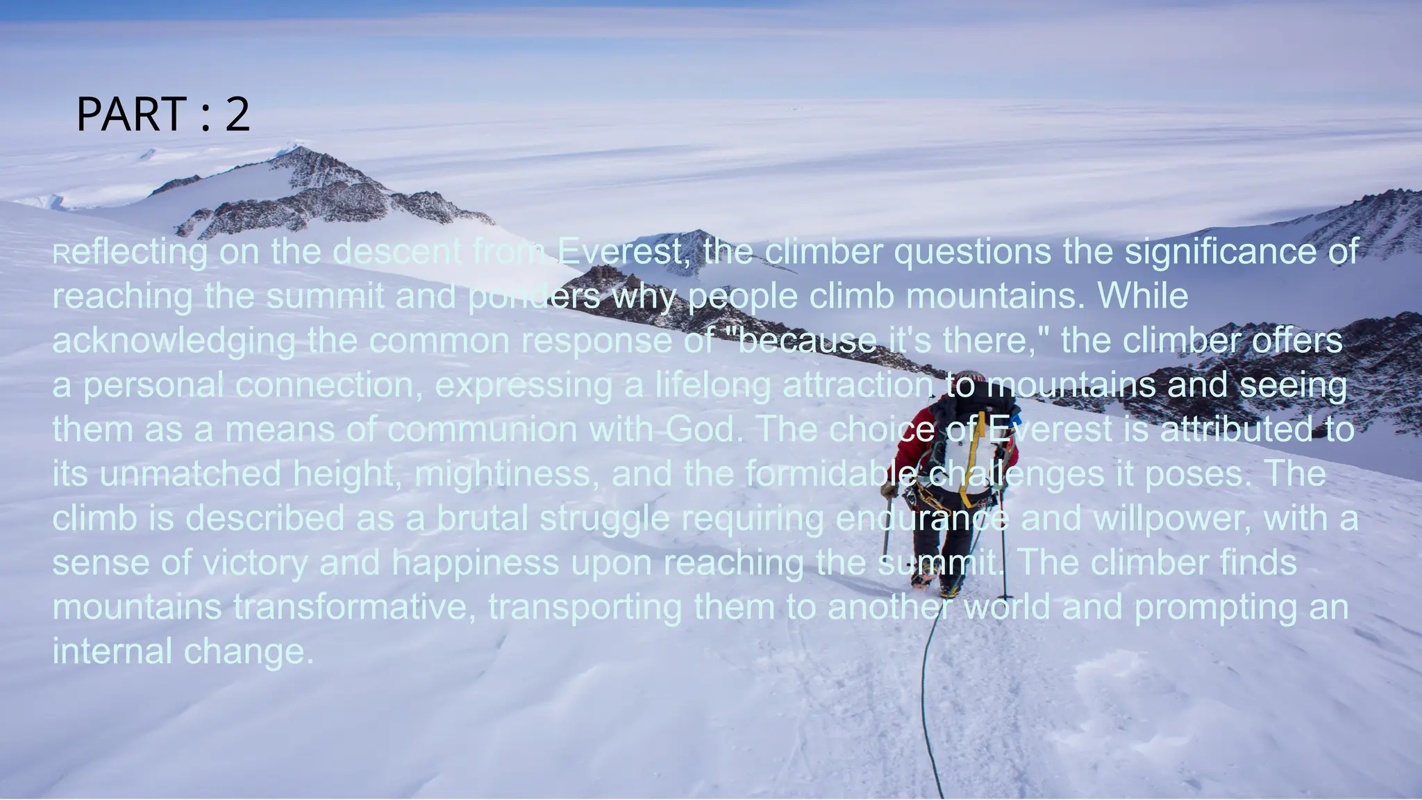 Reflecting on the descent from Everest, the climber questions the significance of
reaching the summit and ponders why people climb mountains. While
acknowledging the common response of "because it's there," the climber offers
a personal connection, expressing a lifelong attraction to mountains and seeing
them as a means of communion with God. The choice of Everest is attributed to
its unmatched height, mightiness, and the formidable challenges it poses. The
climb is described as a brutal struggle requiring endurance and willpower, with a
sense of victory and happiness upon reaching the summit. The climber finds
mountains transformative, transporting them to another world and prompting an
internal change.
PART : 2
 