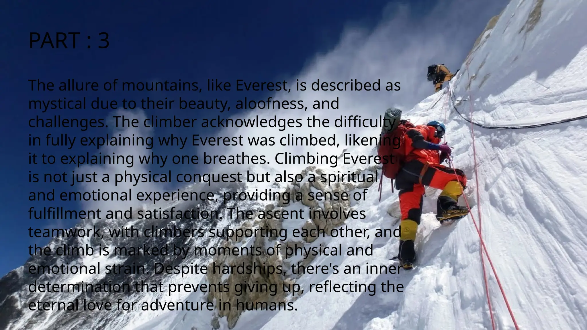 The allure of mountains, like Everest, is described as
mystical due to their beauty, aloofness, and
challenges. The climber acknowledges the difficulty
in fully explaining why Everest was climbed, likening
it to explaining why one breathes. Climbing Everest
is not just a physical conquest but also a spiritual
and emotional experience, providing a sense of
fulfillment and satisfaction. The ascent involves
teamwork, with climbers supporting each other, and
the climb is marked by moments of physical and
emotional strain. Despite hardships, there's an inner
determination that prevents giving up, reflecting the
eternal love for adventure in humans.
PART : 3
 