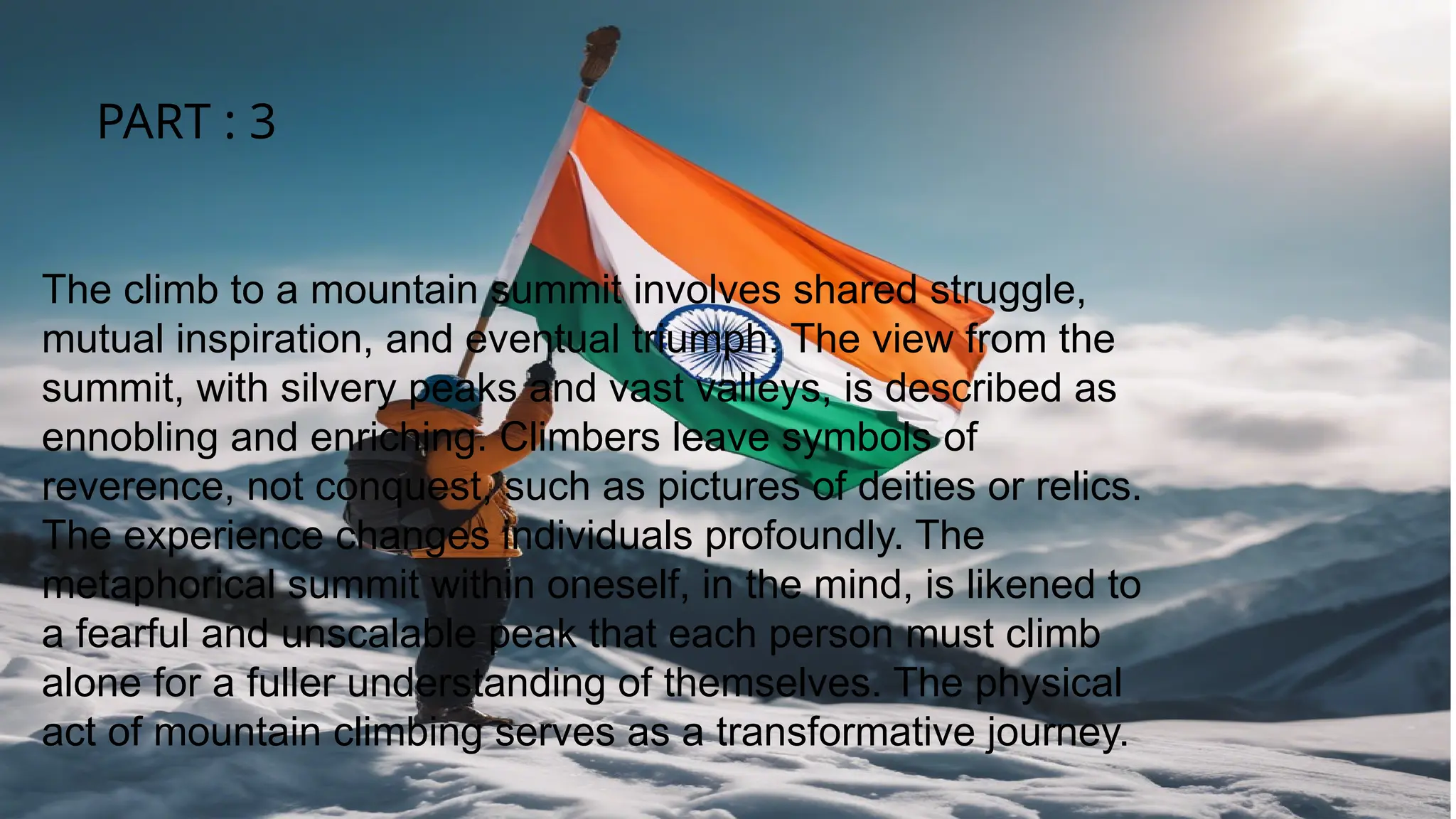 The climb to a mountain summit involves shared struggle,
mutual inspiration, and eventual triumph. The view from the
summit, with silvery peaks and vast valleys, is described as
ennobling and enriching. Climbers leave symbols of
reverence, not conquest, such as pictures of deities or relics.
The experience changes individuals profoundly. The
metaphorical summit within oneself, in the mind, is likened to
a fearful and unscalable peak that each person must climb
alone for a fuller understanding of themselves. The physical
act of mountain climbing serves as a transformative journey.
PART : 3
 