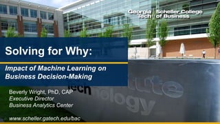 www.scheller.gatech.edu/bac
Solving for Why:
Impact of Machine Learning on
Business Decision-Making
Beverly Wright, PhD, CAP
Executive Director
Business Analytics Center
www.scheller.gatech.edu/bac
 