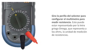Gira la perilla del selector para
configurar el multímetro para
medir resistencia. Esto puede
estar representado por la letra
griega Omega, que representa a
los ohms, la unidad de medición
de resistencias.
 