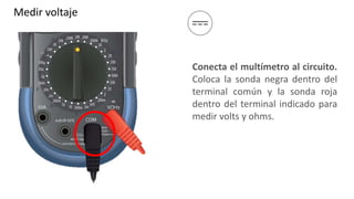 Medir voltaje
Conecta el multímetro al circuito.
Coloca la sonda negra dentro del
terminal común y la sonda roja
dentro del terminal indicado para
medir volts y ohms.
 