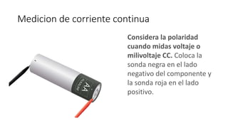 Medicion de corriente continua
Considera la polaridad
cuando midas voltaje o
milivoltaje CC. Coloca la
sonda negra en el lado
negativo del componente y
la sonda roja en el lado
positivo.
 