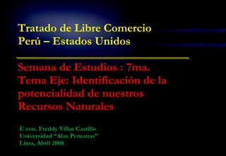 E con. Freddy Villar Castillo Universidad “Alas Peruanas” Lima, Abril 2008 Tratado de Libre Comercio Perú – Estados Unidos Semana de Estudios : 7ma. Tema Eje: Identificación de la potencialidad de nuestros Recursos Naturales 