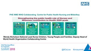 @6CsLive #cnosummit
PHE NME WHO Collaborating Centre for Public Health Nursing and Midwifery
Wendy Nicholson National Lead Nurse Children, Young People and Families; Deputy Head of
World Health Organization Collaborating Centre for Public Health Nursing and Midwifery, Public Health
England
 