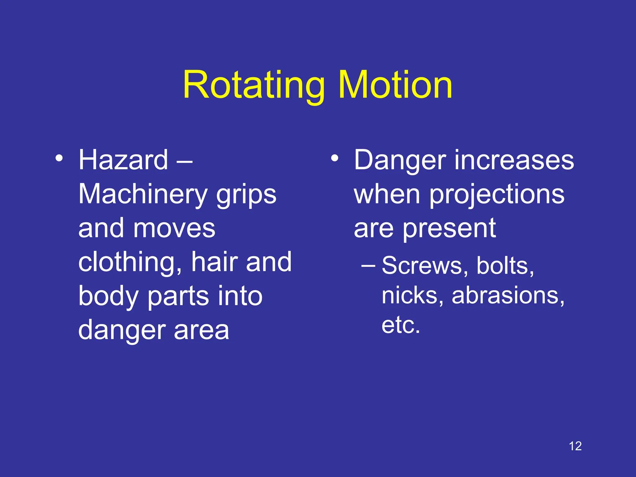 12
Rotating Motion
• Hazard –
Machinery grips
and moves
clothing, hair and
body parts into
danger area
• Danger increases
when projections
are present
– Screws, bolts,
nicks, abrasions,
etc.
 