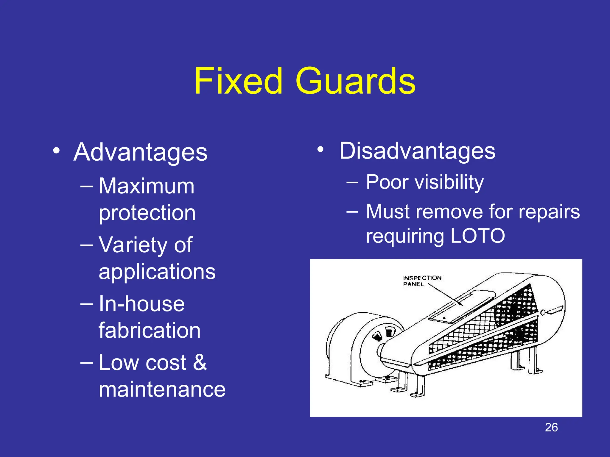 26
Fixed Guards
• Advantages
– Maximum
protection
– Variety of
applications
– In-house
fabrication
– Low cost &
maintenance
• Disadvantages
– Poor visibility
– Must remove for repairs
requiring LOTO
OSHA 3067
 