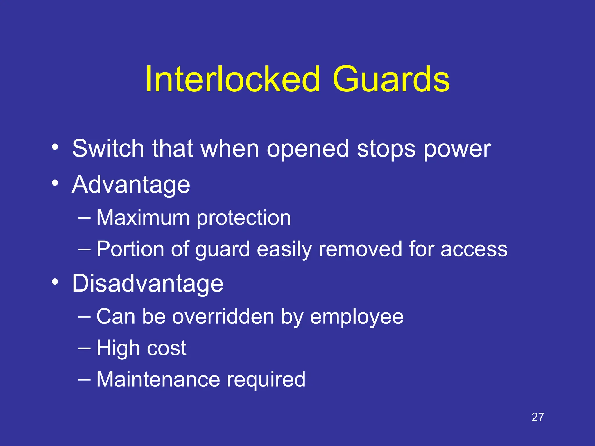 27
Interlocked Guards
• Switch that when opened stops power
• Advantage
– Maximum protection
– Portion of guard easily removed for access
• Disadvantage
– Can be overridden by employee
– High cost
– Maintenance required
 