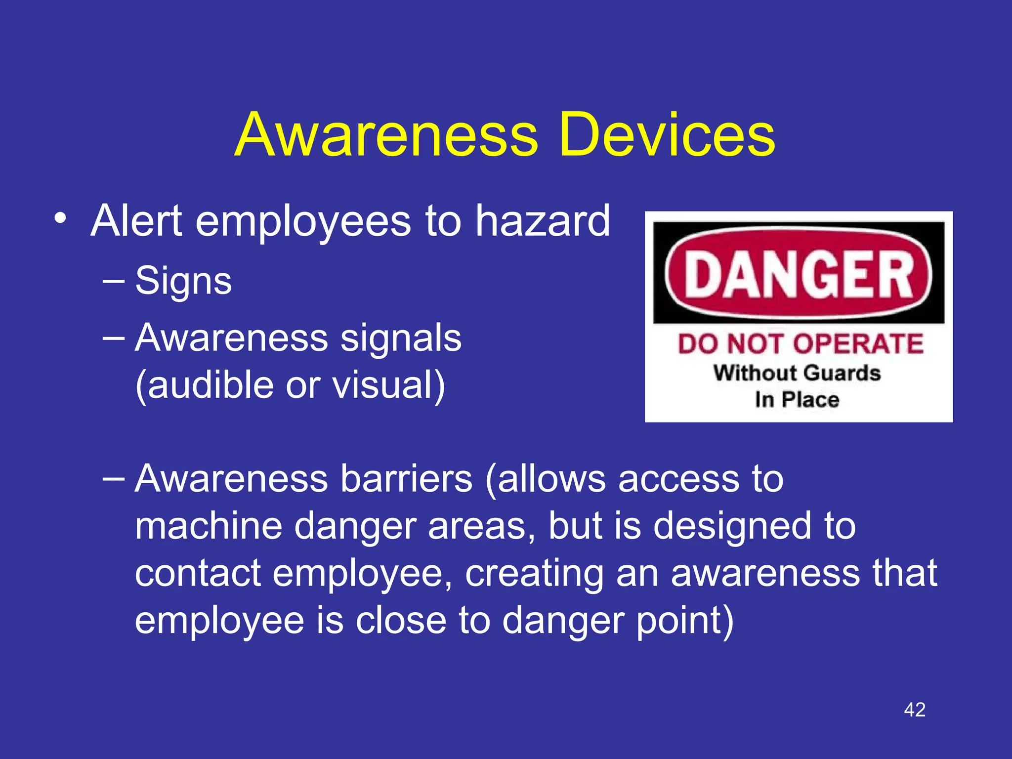 42
Awareness Devices
• Alert employees to hazard
– Signs
– Awareness signals
(audible or visual)
– Awareness barriers (allows access to
machine danger areas, but is designed to
contact employee, creating an awareness that
employee is close to danger point)
 