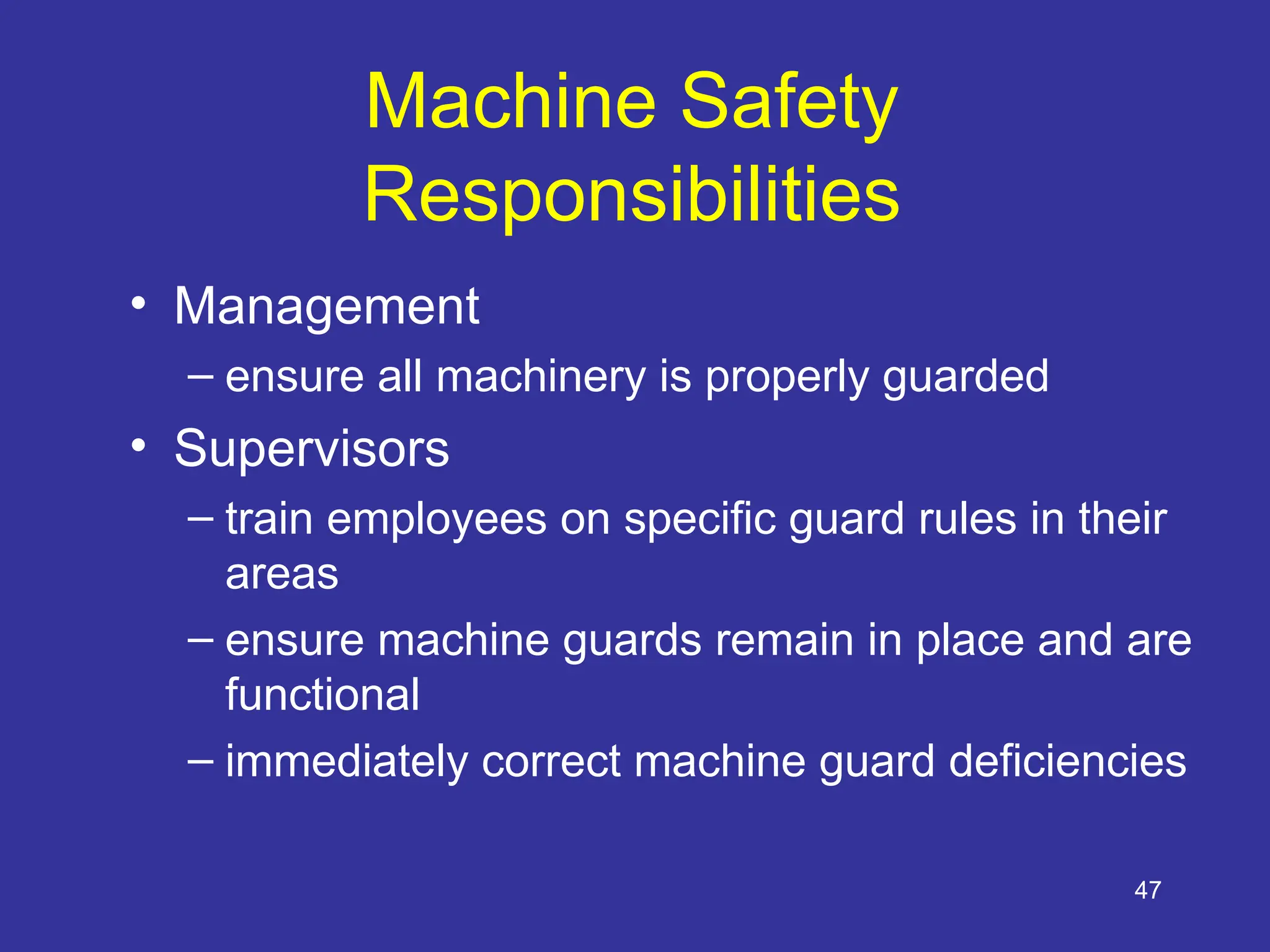 47
Machine Safety
Responsibilities
• Management
– ensure all machinery is properly guarded
• Supervisors
– train employees on specific guard rules in their
areas
– ensure machine guards remain in place and are
functional
– immediately correct machine guard deficiencies
 