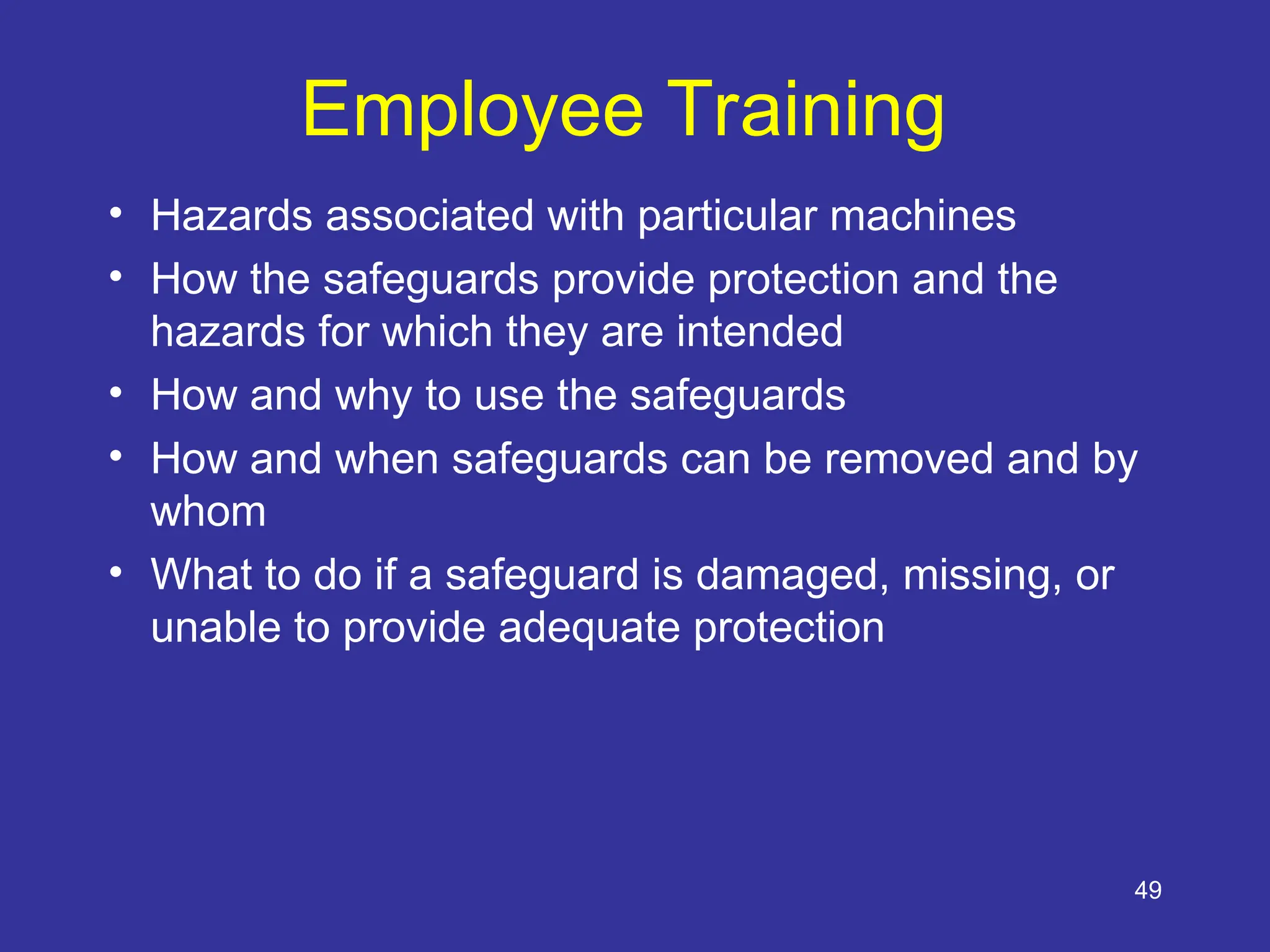 49
Employee Training
• Hazards associated with particular machines
• How the safeguards provide protection and the
hazards for which they are intended
• How and why to use the safeguards
• How and when safeguards can be removed and by
whom
• What to do if a safeguard is damaged, missing, or
unable to provide adequate protection
 