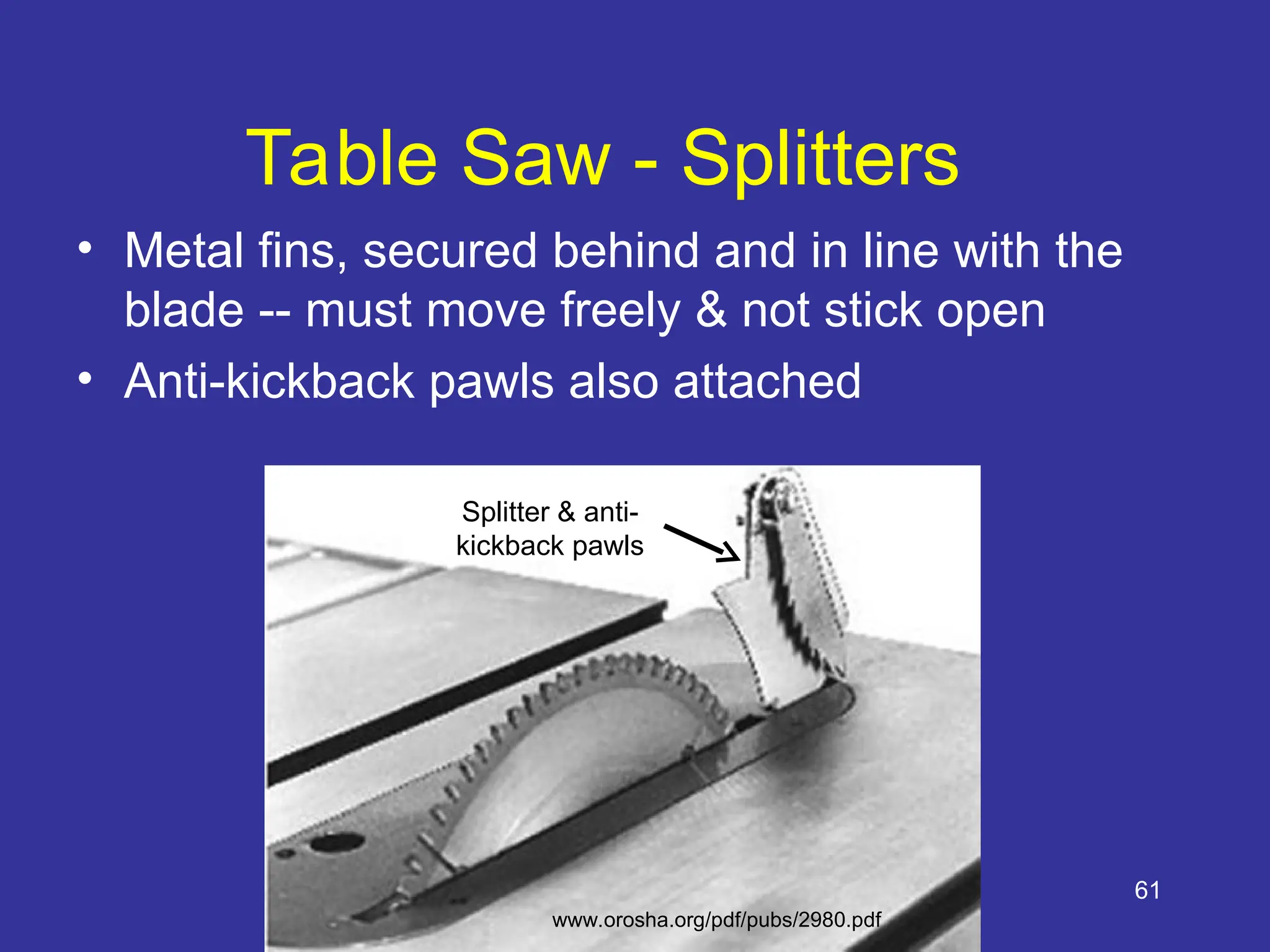 61
Table Saw - Splitters
• Metal fins, secured behind and in line with the
blade -- must move freely & not stick open
• Anti-kickback pawls also attached
Splitter & anti-
kickback pawls
www.orosha.org/pdf/pubs/2980.pdf
 