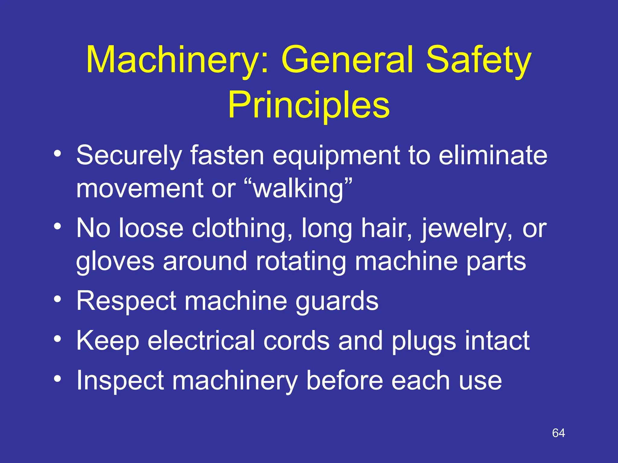 64
Machinery: General Safety
Principles
• Securely fasten equipment to eliminate
movement or “walking”
• No loose clothing, long hair, jewelry, or
gloves around rotating machine parts
• Respect machine guards
• Keep electrical cords and plugs intact
• Inspect machinery before each use
 