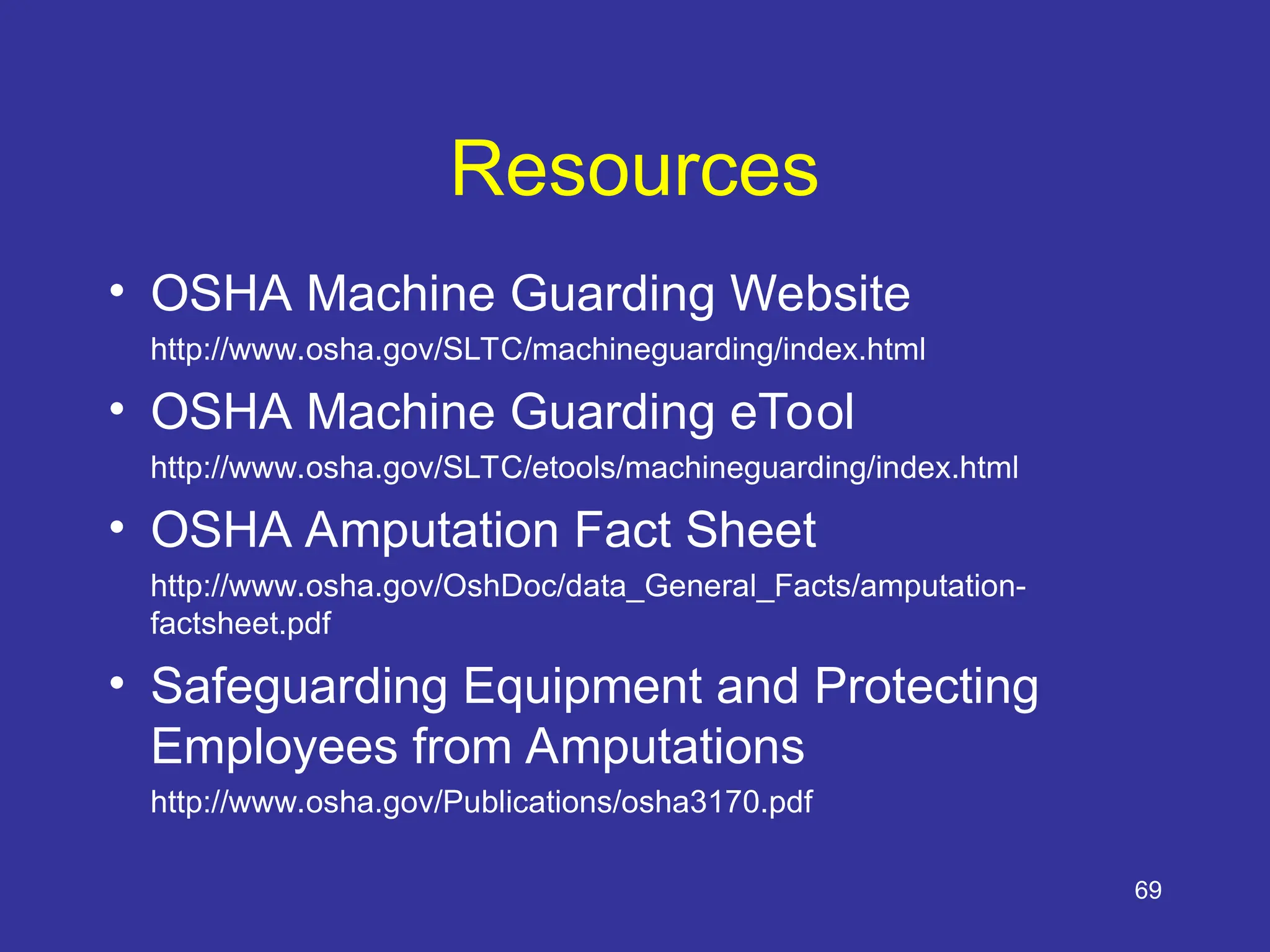 Resources
• OSHA Machine Guarding Website
http://www.osha.gov/SLTC/machineguarding/index.html
• OSHA Machine Guarding eTool
http://www.osha.gov/SLTC/etools/machineguarding/index.html
• OSHA Amputation Fact Sheet
http://www.osha.gov/OshDoc/data_General_Facts/amputation-
factsheet.pdf
• Safeguarding Equipment and Protecting
Employees from Amputations
http://www.osha.gov/Publications/osha3170.pdf
69
 