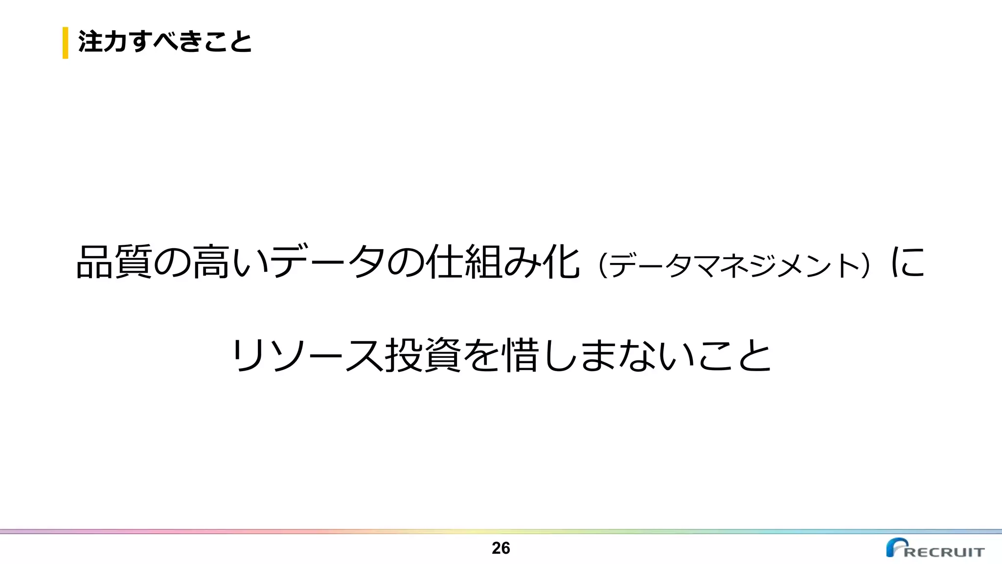 注力すべきこと
26
品質の高いデータの仕組み化（データマネジメント）に
リソース投資を惜しまないこと
 