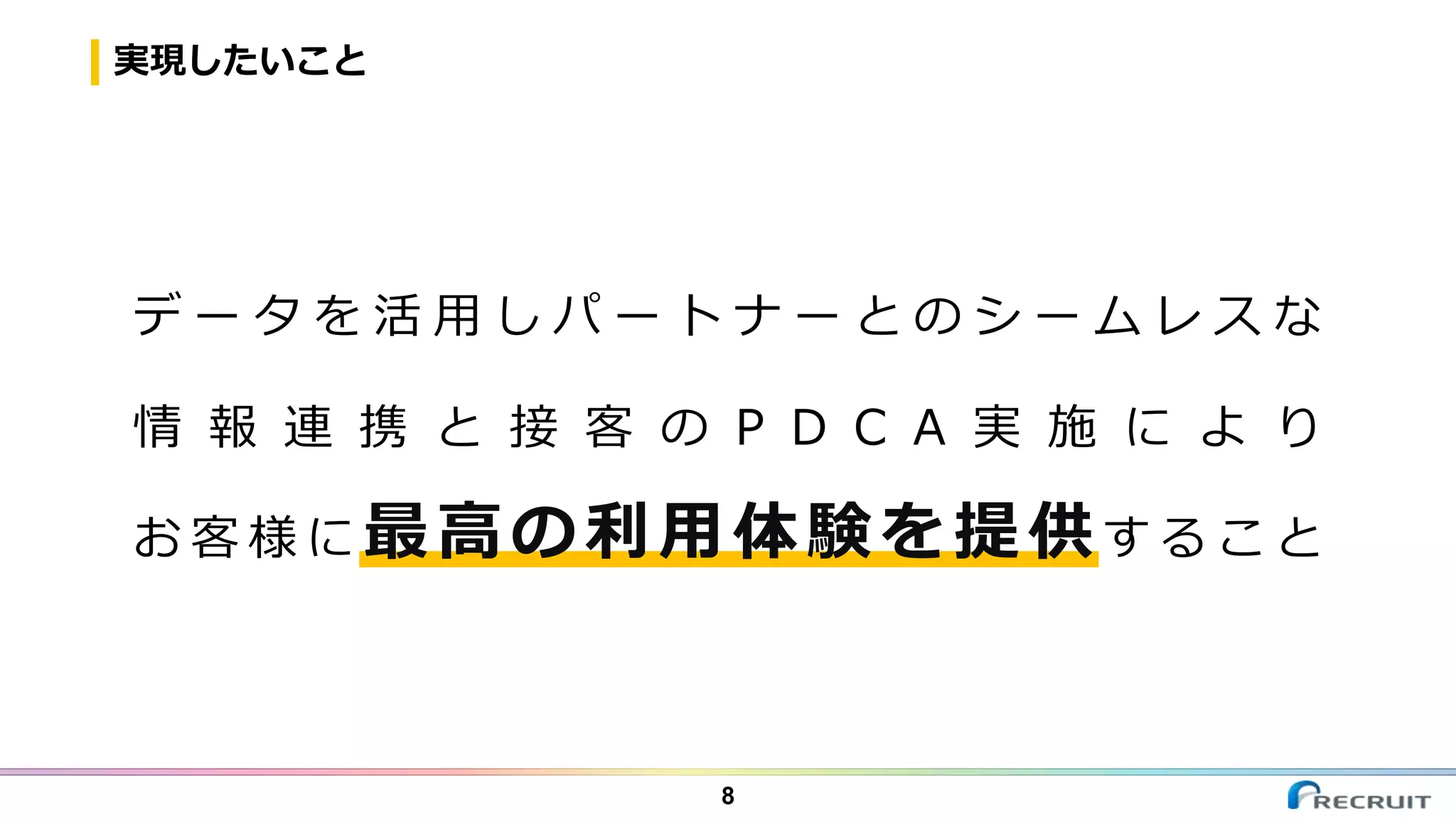 実現したいこと
8
デ ー タ を 活 用 し パ ー ト ナ ー と の シ ー ム レ ス な
情 報 連 携 と 接 客 の P D C A 実 施 に よ り
お 客 様 に 最高の利用体験を提供す る こ と
 