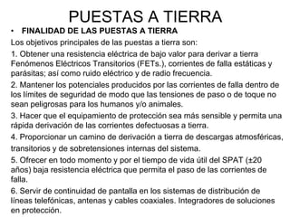 PUESTAS A TIERRA
• FINALIDAD DE LAS PUESTAS A TIERRA
Los objetivos principales de las puestas a tierra son:
1. Obtener una resistencia eléctrica de bajo valor para derivar a tierra
Fenómenos Eléctricos Transitorios (FETs.), corrientes de falla estáticas y
parásitas; así como ruido eléctrico y de radio frecuencia.
2. Mantener los potenciales producidos por las corrientes de falla dentro de
los límites de seguridad de modo que las tensiones de paso o de toque no
sean peligrosas para los humanos y/o animales.
3. Hacer que el equipamiento de protección sea más sensible y permita una
rápida derivación de las corrientes defectuosas a tierra.
4. Proporcionar un camino de derivación a tierra de descargas atmosféricas,
transitorios y de sobretensiones internas del sistema.
5. Ofrecer en todo momento y por el tiempo de vida útil del SPAT (±20
años) baja resistencia eléctrica que permita el paso de las corrientes de
falla.
6. Servir de continuidad de pantalla en los sistemas de distribución de
líneas telefónicas, antenas y cables coaxiales. Integradores de soluciones
en protección.
 
